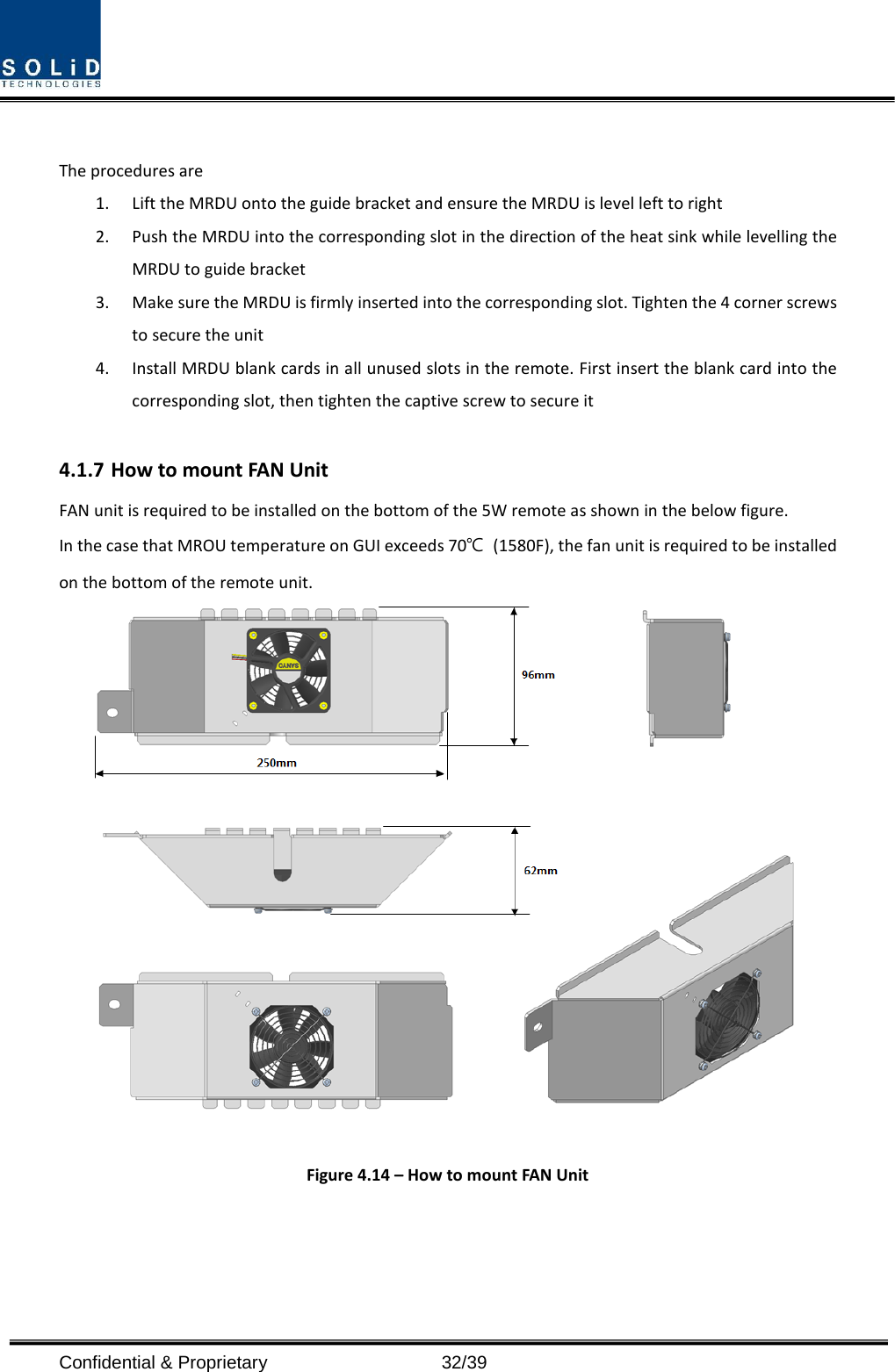  Confidential &amp; Proprietary                   32/39  The procedures are   1. Lift the MRDU onto the guide bracket and ensure the MRDU is level left to right 2. Push the MRDU into the corresponding slot in the direction of the heat sink while levelling the MRDU to guide bracket 3. Make sure the MRDU is firmly inserted into the corresponding slot. Tighten the 4 corner screws to secure the unit 4. Install MRDU blank cards in all unused slots in the remote. First insert the blank card into the corresponding slot, then tighten the captive screw to secure it  4.1.7 How to mount FAN Unit FAN unit is required to be installed on the bottom of the 5W remote as shown in the below figure. In the case that MROU temperature on GUI exceeds 70℃ (1580F), the fan unit is required to be installed on the bottom of the remote unit.   Figure 4.14 – How to mount FAN Unit   