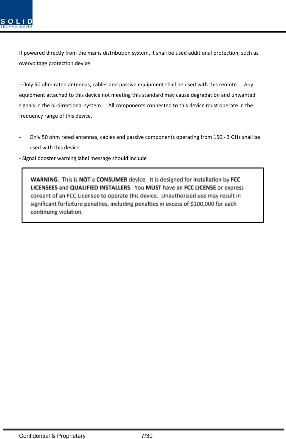  Confidential &amp; Proprietary                                      7/30 Ifpowereddirectlyfromthemainsdistributionsystem,itshallbeusedadditionalprotection,suchasovervoltageprotectiondevice‐Only50ohmratedantennas,cablesandpassiveequipmentshallbeusedwiththisremote.Anyequipmentattachedtothisdevicenotmeetingthisstandardmaycausedegradationandunwantedsignalsinthebi‐directionalsystem.Allcomponentsconnectedtothisdevicemustoperateinthefrequencyrangeofthisdevice.‐ Only50ohmratedantennas,cablesandpassivecomponentsoperatingfrom150‐3GHzshallbeusedwiththisdevice.‐Signalboosterwarninglabelmessageshouldinclude