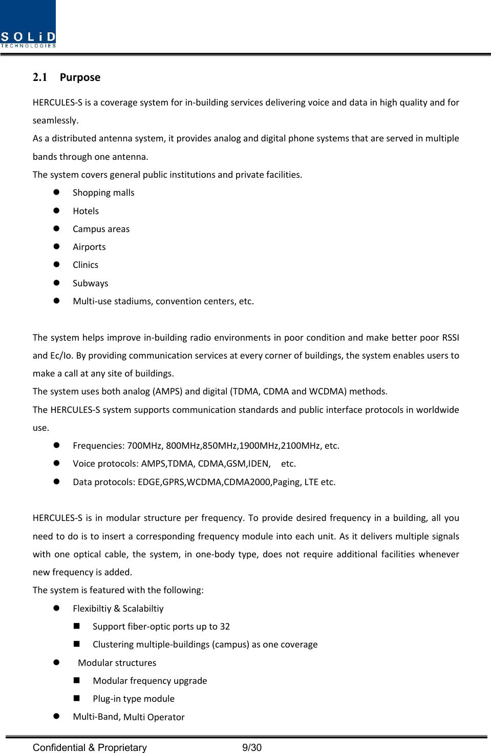  Confidential &amp; Proprietary                                      9/30 2.1 PurposeHERCULES‐Sisacoveragesystemforin‐buildingservicesdeliveringvoiceanddatainhighqualityandforseamlessly.Asadistributedantennasystem,itprovidesanaloganddigitalphonesystemsthatareservedinmultiplebandsthroughoneantenna.Thesystemcoversgeneralpublicinstitutionsandprivatefacilities. Shoppingmalls Hotels Campusareas Airports Clinics Subways Multi‐usestadiums,conventioncenters,etc.Thesystemhelpsimprovein‐buildingradioenvironmentsinpoorconditionandmakebetterpoorRSSIandEc/Io.Byprovidingcommunicationservicesateverycornerofbuildings,thesystemenablesuserstomakeacallatanysiteofbuildings.Thesystemusesbothanalog(AMPS)anddigital(TDMA,CDMAandWCDMA)methods.TheHERCULES‐Ssystemsupportscommunicationstandardsandpublicinterfaceprotocolsinworldwideuse. Frequencies:700MHz,800MHz,850MHz,1900MHz,2100MHz,etc. Voiceprotocols:AMPS,TDMA,CDMA,GSM,IDEN,etc. Dataprotocols:EDGE,GPRS,WCDMA,CDMA2000,Paging,LTEetc.HERCULES‐Sisinmodularstructureperfrequency.Toprovidedesiredfrequencyinabuilding,allyouneedtodoistoinsertacorrespondingfrequencymoduleintoeachunit.Asitdeliversmultiplesignalswithoneopticalcable,thesystem,inone‐bodytype,doesnotrequireadditionalfacilitieswhenevernewfrequencyisadded.Thesystemisfeaturedwiththefollowing: Flexibiltiy&amp;Scalabiltiy Supportfiber‐opticportsupto32 Clusteringmultiple‐buildings(campus)asonecoverage Modularstructures Modularfrequencyupgrade Plug‐intypemodule Multi‐Band,MultiOperator