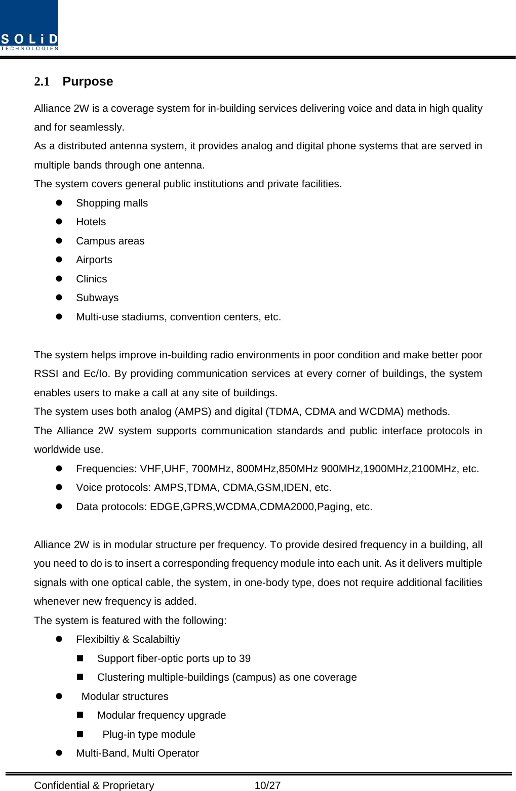  Confidential &amp; Proprietary                   10/27 2.1 Purpose Alliance 2W is a coverage system for in-building services delivering voice and data in high quality and for seamlessly. As a distributed antenna system, it provides analog and digital phone systems that are served in multiple bands through one antenna. The system covers general public institutions and private facilities.  Shopping malls  Hotels  Campus areas  Airports  Clinics  Subways  Multi-use stadiums, convention centers, etc.  The system helps improve in-building radio environments in poor condition and make better poor RSSI and Ec/Io. By providing communication services at every corner of buildings, the system enables users to make a call at any site of buildings.   The system uses both analog (AMPS) and digital (TDMA, CDMA and WCDMA) methods. The  Alliance 2W system supports communication standards and public interface protocols in worldwide use.  Frequencies: VHF,UHF, 700MHz, 800MHz,850MHz 900MHz,1900MHz,2100MHz, etc.    Voice protocols: AMPS,TDMA, CDMA,GSM,IDEN, etc.  Data protocols: EDGE,GPRS,WCDMA,CDMA2000,Paging, etc.  Alliance 2W is in modular structure per frequency. To provide desired frequency in a building, all you need to do is to insert a corresponding frequency module into each unit. As it delivers multiple signals with one optical cable, the system, in one-body type, does not require additional facilities whenever new frequency is added. The system is featured with the following:  Flexibiltiy &amp; Scalabiltiy  Support fiber-optic ports up to 39  Clustering multiple-buildings (campus) as one coverage     Modular structures  Modular frequency upgrade     Plug-in type module    Multi-Band, Multi Operator 