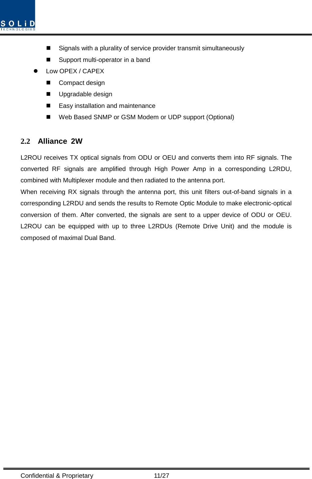  Confidential &amp; Proprietary                   11/27  Signals with a plurality of service provider transmit simultaneously      Support multi-operator in a band    Low OPEX / CAPEX  Compact design    Upgradable design    Easy installation and maintenance  Web Based SNMP or GSM Modem or UDP support (Optional)  2.2 Alliance 2W L2ROU receives TX optical signals from ODU or OEU and converts them into RF signals. The converted RF signals are amplified through High Power Amp in a corresponding L2RDU, combined with Multiplexer module and then radiated to the antenna port. When receiving RX signals through the antenna port, this unit filters out-of-band signals in a corresponding L2RDU and sends the results to Remote Optic Module to make electronic-optical conversion of them. After converted, the signals are sent to a upper device of ODU or OEU. L2ROU can be equipped with up to three L2RDUs (Remote Drive Unit) and the module is composed of maximal Dual Band.                   