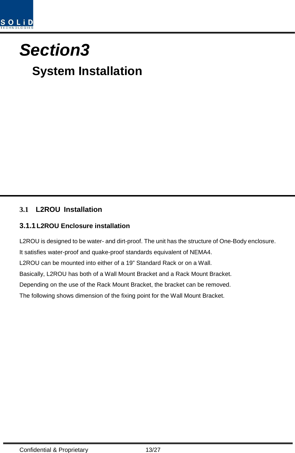  Confidential &amp; Proprietary                   13/27 Section3                                           System Installation            3.1 L2ROU Installation 3.1.1 L2ROU Enclosure installation L2ROU is designed to be water- and dirt-proof. The unit has the structure of One-Body enclosure. It satisfies water-proof and quake-proof standards equivalent of NEMA4. L2ROU can be mounted into either of a 19” Standard Rack or on a Wall.   Basically, L2ROU has both of a Wall Mount Bracket and a Rack Mount Bracket. Depending on the use of the Rack Mount Bracket, the bracket can be removed. The following shows dimension of the fixing point for the Wall Mount Bracket. 