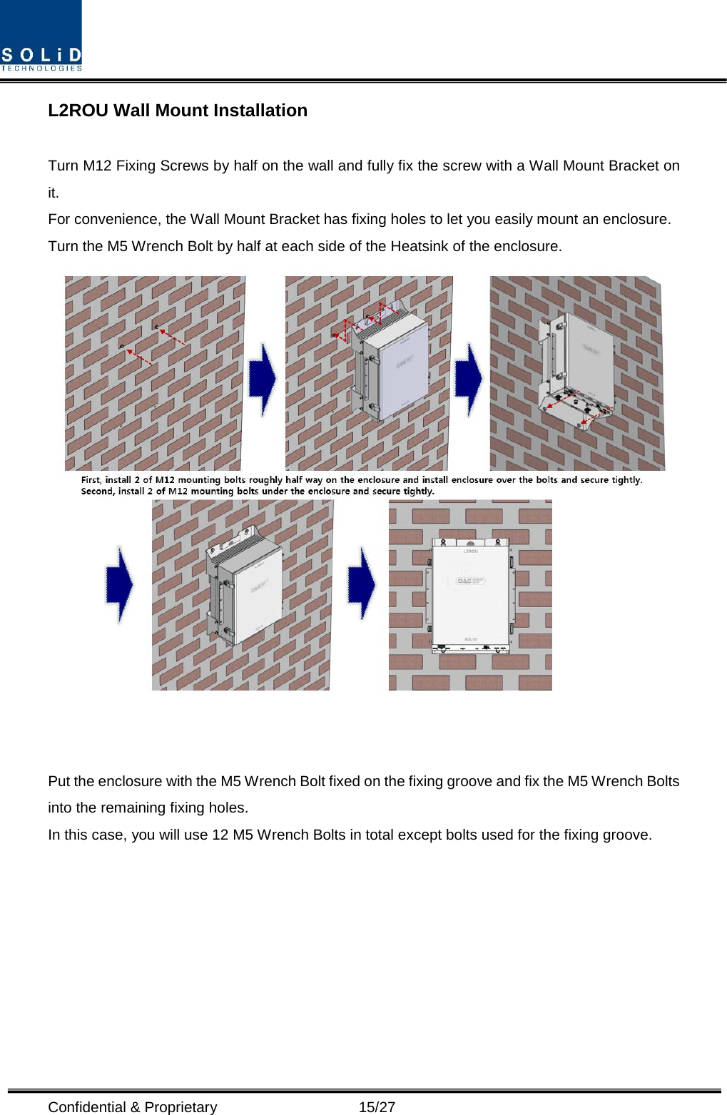  Confidential &amp; Proprietary                   15/27 L2ROU Wall Mount Installation  Turn M12 Fixing Screws by half on the wall and fully fix the screw with a Wall Mount Bracket on it. For convenience, the Wall Mount Bracket has fixing holes to let you easily mount an enclosure.   Turn the M5 Wrench Bolt by half at each side of the Heatsink of the enclosure.    Put the enclosure with the M5 Wrench Bolt fixed on the fixing groove and fix the M5 Wrench Bolts into the remaining fixing holes. In this case, you will use 12 M5 Wrench Bolts in total except bolts used for the fixing groove.         