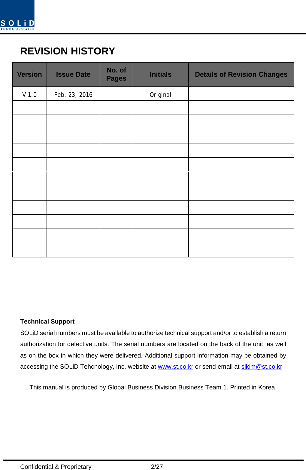  Confidential &amp; Proprietary                    2/27 REVISION HISTORY Version Issue Date No. of Pages Initials Details of Revision Changes V 1.0 Feb. 23, 2016    Original                                                                                                          Technical Support SOLiD serial numbers must be available to authorize technical support and/or to establish a return authorization for defective units. The serial numbers are located on the back of the unit, as well as on the box in which they were delivered. Additional support information may be obtained by accessing the SOLiD Tehcnology, Inc. website at www.st.co.kr or send email at sjkim@st.co.kr    This manual is produced by Global Business Division Business Team 1. Printed in Korea.