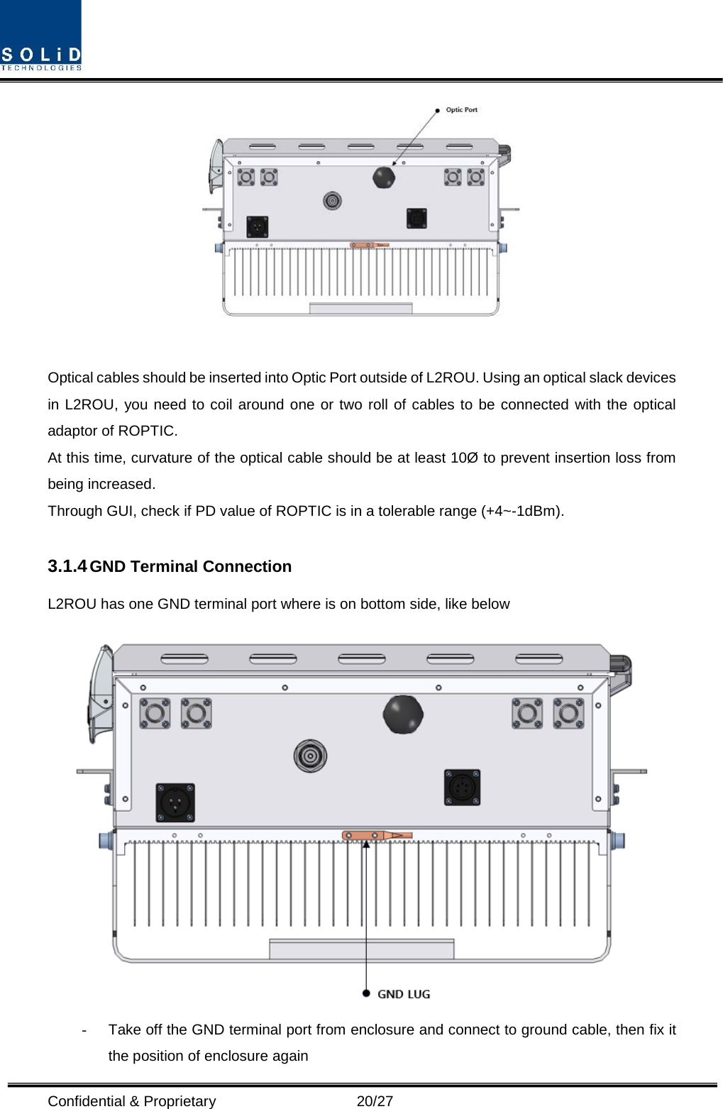  Confidential &amp; Proprietary                   20/27   Optical cables should be inserted into Optic Port outside of L2ROU. Using an optical slack devices in L2ROU, you need to coil around one or two roll of cables to be connected with the optical adaptor of ROPTIC. At this time, curvature of the optical cable should be at least 10Ø to prevent insertion loss from being increased. Through GUI, check if PD value of ROPTIC is in a tolerable range (+4~-1dBm).  3.1.4 GND Terminal Connection L2ROU has one GND terminal port where is on bottom side, like below    -  Take off the GND terminal port from enclosure and connect to ground cable, then fix it the position of enclosure again 