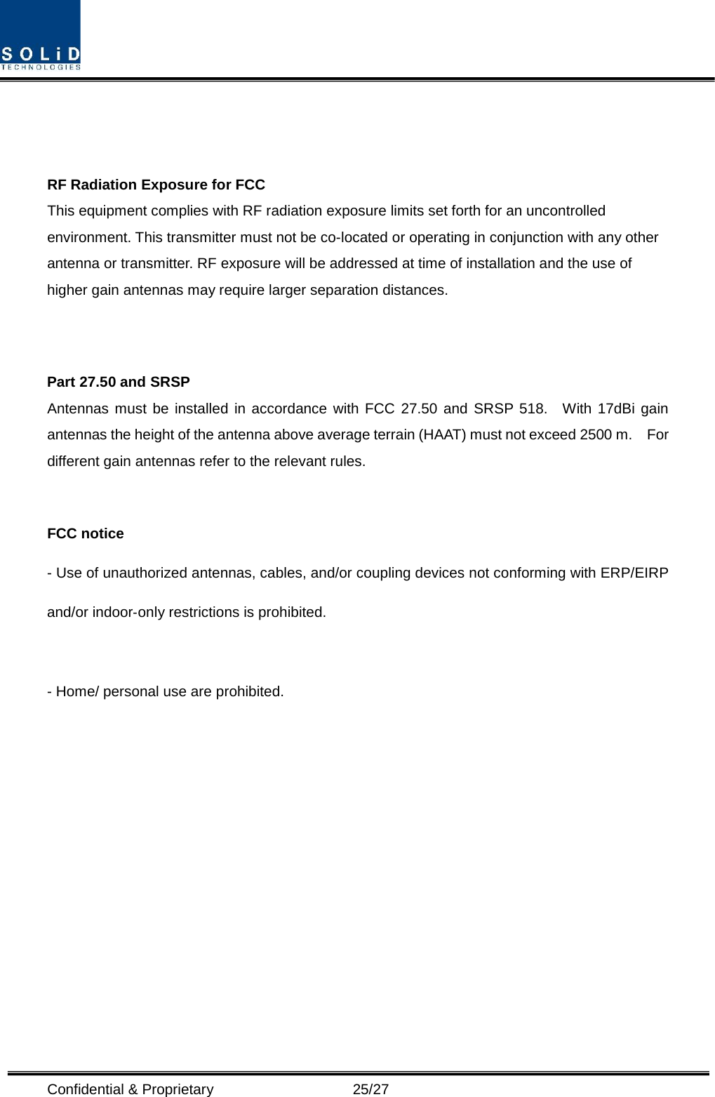  Confidential &amp; Proprietary                   25/27    RF Radiation Exposure for FCC This equipment complies with RF radiation exposure limits set forth for an uncontrolled environment. This transmitter must not be co-located or operating in conjunction with any other antenna or transmitter. RF exposure will be addressed at time of installation and the use of higher gain antennas may require larger separation distances.   Part 27.50 and SRSP Antennas must be installed in accordance with FCC 27.50 and SRSP 518.  With 17dBi gain antennas the height of the antenna above average terrain (HAAT) must not exceed 2500 m.  For different gain antennas refer to the relevant rules.  FCC notice - Use of unauthorized antennas, cables, and/or coupling devices not conforming with ERP/EIRP and/or indoor‐only restrictions is prohibited.  - Home/ personal use are prohibited.    