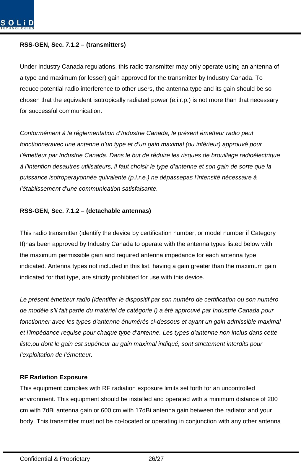  Confidential &amp; Proprietary                   26/27 RSS-GEN, Sec. 7.1.2 – (transmitters)  Under Industry Canada regulations, this radio transmitter may only operate using an antenna of a type and maximum (or lesser) gain approved for the transmitter by Industry Canada. To reduce potential radio interference to other users, the antenna type and its gain should be so chosen that the equivalent isotropically radiated power (e.i.r.p.) is not more than that necessary for successful communication.  Conformément à la réglementation d’Industrie Canada, le présent émetteur radio peut fonctionneravec une antenne d’un type et d’un gain maximal (ou inférieur) approuvé pour l’émetteur par Industrie Canada. Dans le but de réduire les risques de brouillage radioélectrique à l’intention desautres utilisateurs, il faut choisir le type d’antenne et son gain de sorte que la puissance isotroperayonnée quivalente (p.i.r.e.) ne dépassepas l’intensité nécessaire à l’établissement d’une communication satisfaisante.  RSS-GEN, Sec. 7.1.2 – (detachable antennas)  This radio transmitter (identify the device by certification number, or model number if Category II)has been approved by Industry Canada to operate with the antenna types listed below with the maximum permissible gain and required antenna impedance for each antenna type indicated. Antenna types not included in this list, having a gain greater than the maximum gain indicated for that type, are strictly prohibited for use with this device.  Le présent émetteur radio (identifier le dispositif par son numéro de certification ou son numéro de modèle s’il fait partie du matériel de catégorie I) a été approuvé par Industrie Canada pour fonctionner avec les types d’antenne énumérés ci-dessous et ayant un gain admissible maximal et l’impédance requise pour chaque type d’antenne. Les types d’antenne non inclus dans cette liste,ou dont le gain est supérieur au gain maximal indiqué, sont strictement interdits pour l’exploitation de l’émetteur.  RF Radiation Exposure   This equipment complies with RF radiation exposure limits set forth for an uncontrolled environment. This equipment should be installed and operated with a minimum distance of 200 cm with 7dBi antenna gain or 600 cm with 17dBi antenna gain between the radiator and your body. This transmitter must not be co-located or operating in conjunction with any other antenna 