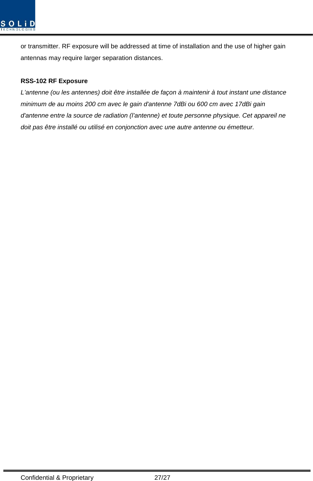  Confidential &amp; Proprietary                   27/27 or transmitter. RF exposure will be addressed at time of installation and the use of higher gain antennas may require larger separation distances.  RSS-102 RF Exposure L’antenne (ou les antennes) doit être installée de façon à maintenir à tout instant une distance minimum de au moins 200 cm avec le gain d&apos;antenne 7dBi ou 600 cm avec 17dBi gain d&apos;antenne entre la source de radiation (l’antenne) et toute personne physique. Cet appareil ne doit pas être installé ou utilisé en conjonction avec une autre antenne ou émetteur.  