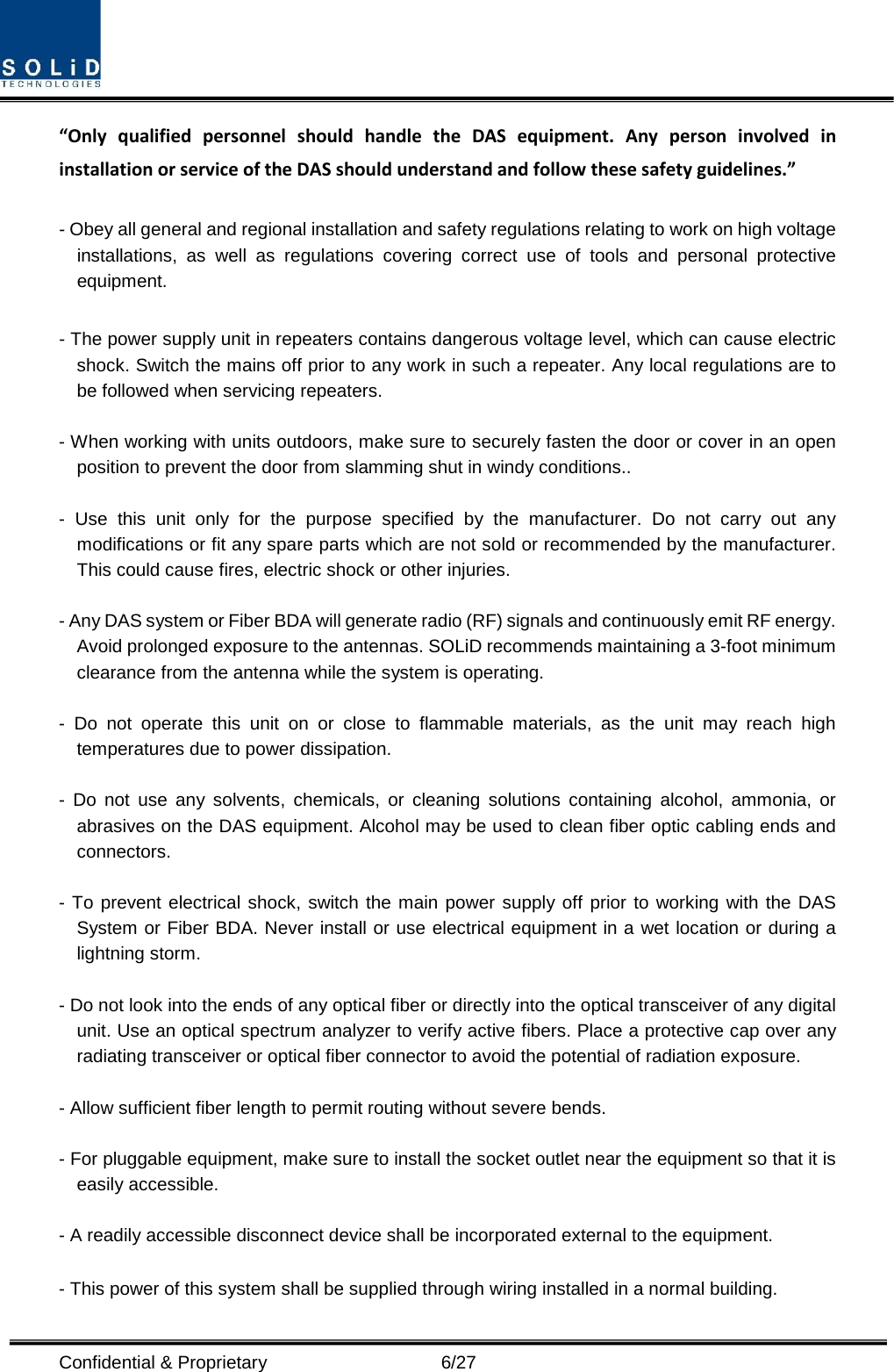  Confidential &amp; Proprietary                    6/27 “Only qualified personnel should handle the DAS equipment. Any person involved in installation or service of the DAS should understand and follow these safety guidelines.”      - Obey all general and regional installation and safety regulations relating to work on high voltage installations, as well as regulations covering correct use of tools and personal protective equipment.  - The power supply unit in repeaters contains dangerous voltage level, which can cause electric shock. Switch the mains off prior to any work in such a repeater. Any local regulations are to be followed when servicing repeaters.  - When working with units outdoors, make sure to securely fasten the door or cover in an open position to prevent the door from slamming shut in windy conditions..  -  Use this unit only for the purpose specified by the manufacturer. Do not carry out any modifications or fit any spare parts which are not sold or recommended by the manufacturer. This could cause fires, electric shock or other injuries.    - Any DAS system or Fiber BDA will generate radio (RF) signals and continuously emit RF energy. Avoid prolonged exposure to the antennas. SOLiD recommends maintaining a 3-foot minimum clearance from the antenna while the system is operating.  -  Do not operate this unit on or close to flammable materials, as the unit may reach high temperatures due to power dissipation.  -  Do not use any solvents, chemicals, or cleaning solutions containing alcohol, ammonia, or abrasives on the DAS equipment. Alcohol may be used to clean fiber optic cabling ends and connectors.  - To prevent electrical shock, switch the main power supply off prior to working with the DAS System or Fiber BDA. Never install or use electrical equipment in a wet location or during a lightning storm.  - Do not look into the ends of any optical fiber or directly into the optical transceiver of any digital unit. Use an optical spectrum analyzer to verify active fibers. Place a protective cap over any radiating transceiver or optical fiber connector to avoid the potential of radiation exposure.  - Allow sufficient fiber length to permit routing without severe bends.  - For pluggable equipment, make sure to install the socket outlet near the equipment so that it is easily accessible.  - A readily accessible disconnect device shall be incorporated external to the equipment.    - This power of this system shall be supplied through wiring installed in a normal building. 