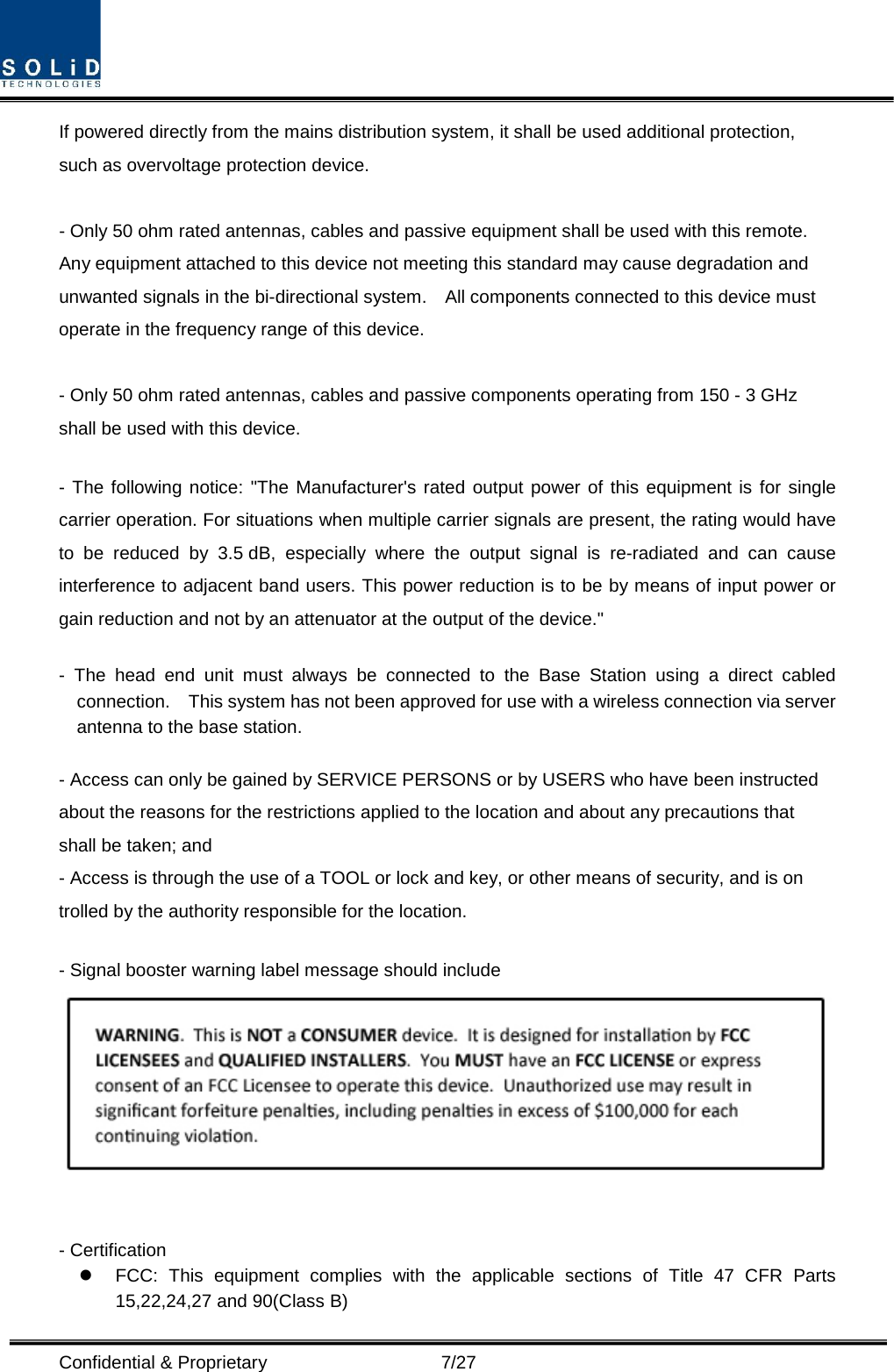  Confidential &amp; Proprietary                    7/27 If powered directly from the mains distribution system, it shall be used additional protection, such as overvoltage protection device.  - Only 50 ohm rated antennas, cables and passive equipment shall be used with this remote.   Any equipment attached to this device not meeting this standard may cause degradation and unwanted signals in the bi-directional system.    All components connected to this device must operate in the frequency range of this device.  - Only 50 ohm rated antennas, cables and passive components operating from 150 - 3 GHz shall be used with this device.  - The following notice: &quot;The Manufacturer&apos;s rated output power of this equipment is for single carrier operation. For situations when multiple carrier signals are present, the rating would have to be reduced by 3.5 dB, especially where the output signal is re-radiated and can cause interference to adjacent band users. This power reduction is to be by means of input power or gain reduction and not by an attenuator at the output of the device.&quot;  -  The head end unit must always be connected to the Base Station using a direct cabled connection.    This system has not been approved for use with a wireless connection via server antenna to the base station.  - Access can only be gained by SERVICE PERSONS or by USERS who have been instructed about the reasons for the restrictions applied to the location and about any precautions that shall be taken; and - Access is through the use of a TOOL or lock and key, or other means of security, and is on trolled by the authority responsible for the location.  - Signal booster warning label message should include    - Certification    FCC: This equipment complies with the applicable sections of Title 47 CFR Parts 15,22,24,27 and 90(Class B) 