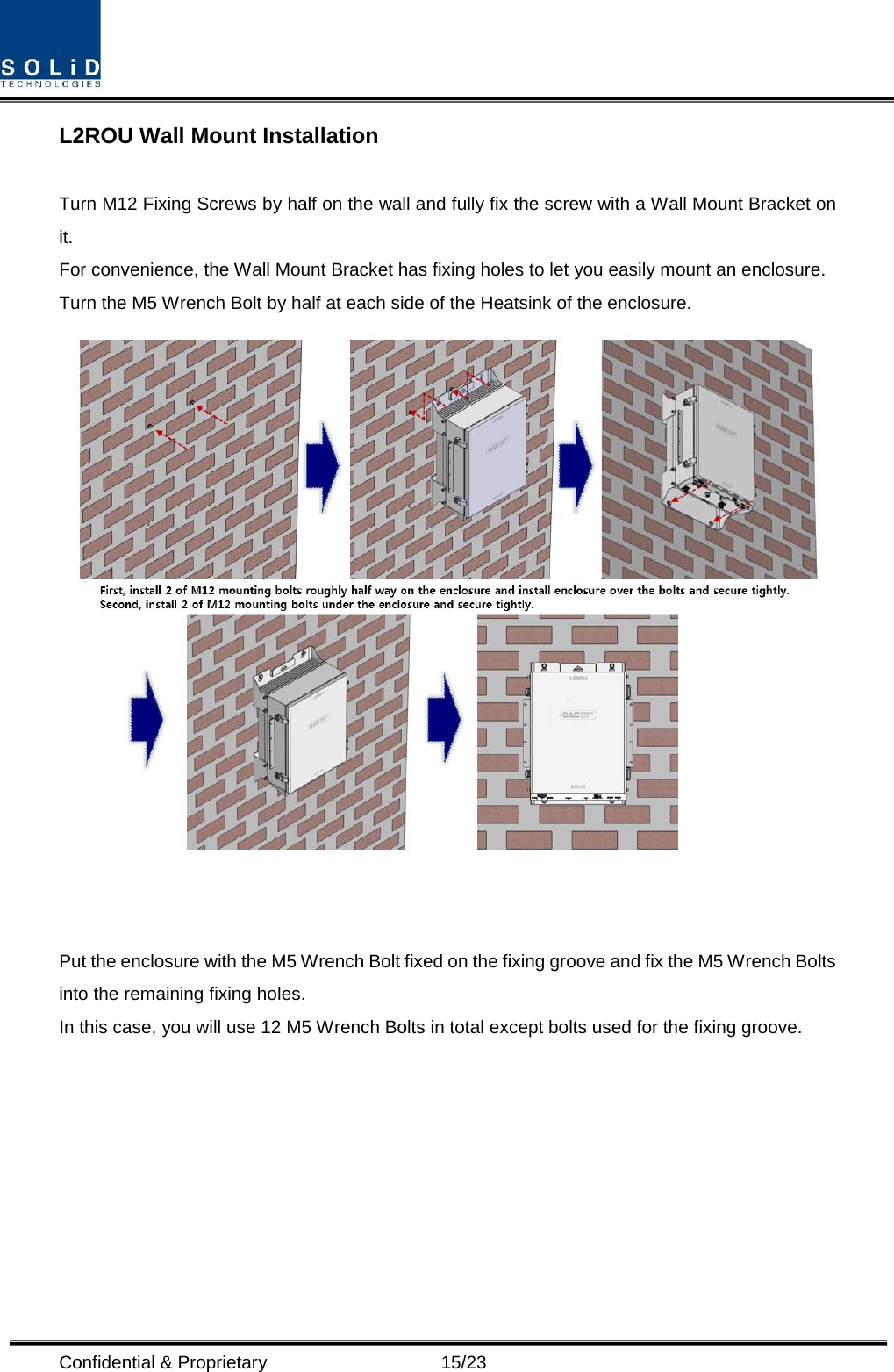  Confidential &amp; Proprietary                      15/23 L2ROU Wall Mount Installation  Turn M12 Fixing Screws by half on the wall and fully fix the screw with a Wall Mount Bracket on it. For convenience, the Wall Mount Bracket has fixing holes to let you easily mount an enclosure.   Turn the M5 Wrench Bolt by half at each side of the Heatsink of the enclosure.    Put the enclosure with the M5 Wrench Bolt fixed on the fixing groove and fix the M5 Wrench Bolts into the remaining fixing holes. In this case, you will use 12 M5 Wrench Bolts in total except bolts used for the fixing groove.         