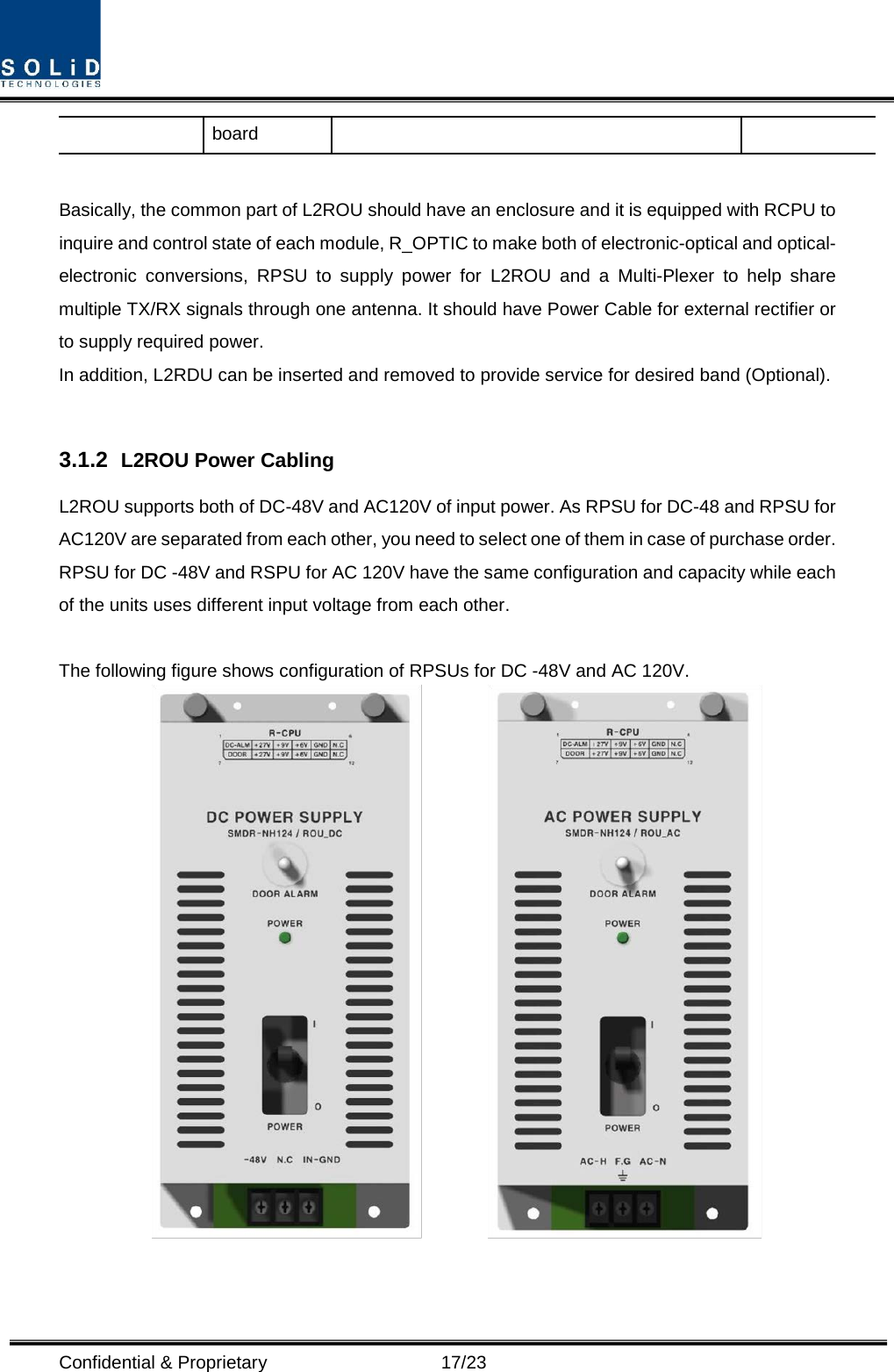  Confidential &amp; Proprietary                      17/23 board  Basically, the common part of L2ROU should have an enclosure and it is equipped with RCPU to inquire and control state of each module, R_OPTIC to make both of electronic-optical and optical-electronic conversions, RPSU to supply power for L2ROU and a Multi-Plexer to help share multiple TX/RX signals through one antenna. It should have Power Cable for external rectifier or to supply required power. In addition, L2RDU can be inserted and removed to provide service for desired band (Optional).  3.1.2  L2ROU Power Cabling L2ROU supports both of DC-48V and AC120V of input power. As RPSU for DC-48 and RPSU for AC120V are separated from each other, you need to select one of them in case of purchase order. RPSU for DC -48V and RSPU for AC 120V have the same configuration and capacity while each of the units uses different input voltage from each other.  The following figure shows configuration of RPSUs for DC -48V and AC 120V.           