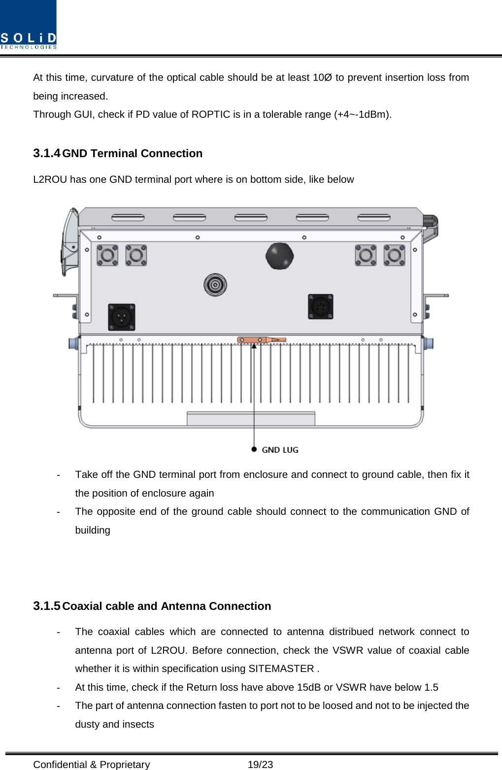  Confidential &amp; Proprietary                      19/23 At this time, curvature of the optical cable should be at least 10Ø to prevent insertion loss from being increased. Through GUI, check if PD value of ROPTIC is in a tolerable range (+4~-1dBm).  3.1.4 GND Terminal Connection L2ROU has one GND terminal port where is on bottom side, like below    -  Take off the GND terminal port from enclosure and connect to ground cable, then fix it the position of enclosure again -  The opposite end of the ground cable should connect to the communication GND of building      3.1.5 Coaxial cable and Antenna Connection -  The coaxial cables which are connected to antenna distribued network connect to antenna port of L2ROU. Before connection, check the VSWR value of coaxial cable whether it is within specification using SITEMASTER . -  At this time, check if the Return loss have above 15dB or VSWR have below 1.5 -  The part of antenna connection fasten to port not to be loosed and not to be injected the dusty and insects 