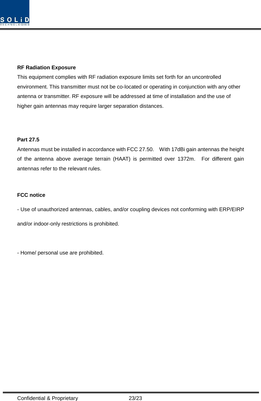  Confidential &amp; Proprietary                      23/23    RF Radiation Exposure   This equipment complies with RF radiation exposure limits set forth for an uncontrolled environment. This transmitter must not be co-located or operating in conjunction with any other antenna or transmitter. RF exposure will be addressed at time of installation and the use of higher gain antennas may require larger separation distances.   Part 27.5 Antennas must be installed in accordance with FCC 27.50.    With 17dBi gain antennas the height of the antenna above average terrain (HAAT) is permitted over 1372m.  For different gain antennas refer to the relevant rules.  FCC notice - Use of unauthorized antennas, cables, and/or coupling devices not conforming with ERP/EIRP and/or indoor‐only restrictions is prohibited.  - Home/ personal use are prohibited. 