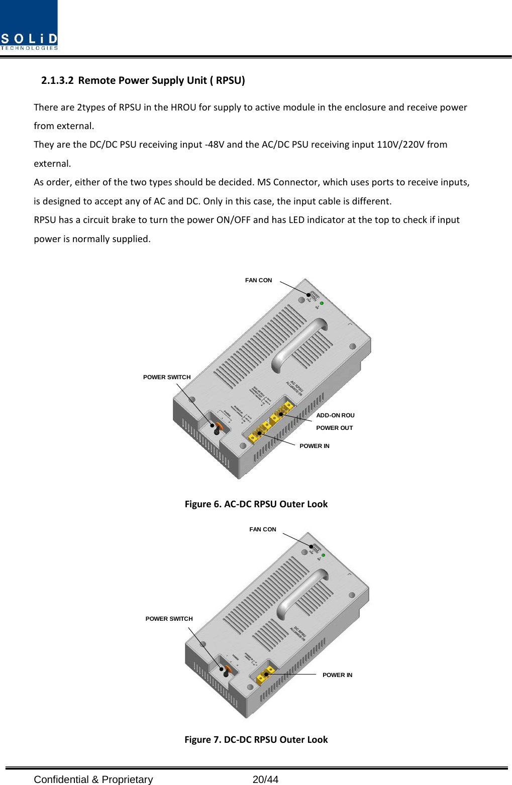  Confidential &amp; Proprietary                   20/44 2.1.3.2 Remote Power Supply Unit ( RPSU) There are 2types of RPSU in the HROU for supply to active module in the enclosure and receive power from external.   They are the DC/DC PSU receiving input -48V and the AC/DC PSU receiving input 110V/220V from external. As order, either of the two types should be decided. MS Connector, which uses ports to receive inputs, is designed to accept any of AC and DC. Only in this case, the input cable is different. RPSU has a circuit brake to turn the power ON/OFF and has LED indicator at the top to check if input power is normally supplied.   Figure 6. AC-DC RPSU Outer Look  Figure 7. DC-DC RPSU Outer Look POWER SWITCHFAN CONPOWER INADD-ON ROU POWER OUTPOWER INPOWER SWITCHFAN CON