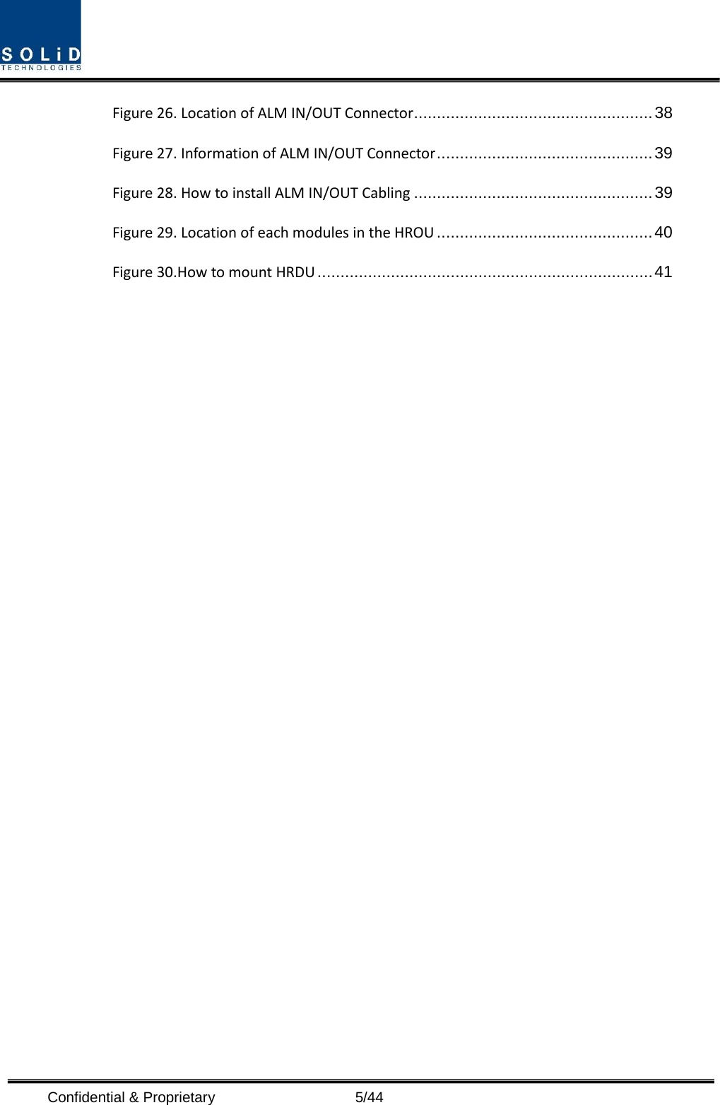  Confidential &amp; Proprietary                    5/44 Figure 26. Location of ALM IN/OUT Connector .................................................... 38 Figure 27. Information of ALM IN/OUT Connector ............................................... 39 Figure 28. How to install ALM IN/OUT Cabling .................................................... 39 Figure 29. Location of each modules in the HROU ............................................... 40 Figure 30.How to mount HRDU ......................................................................... 41          