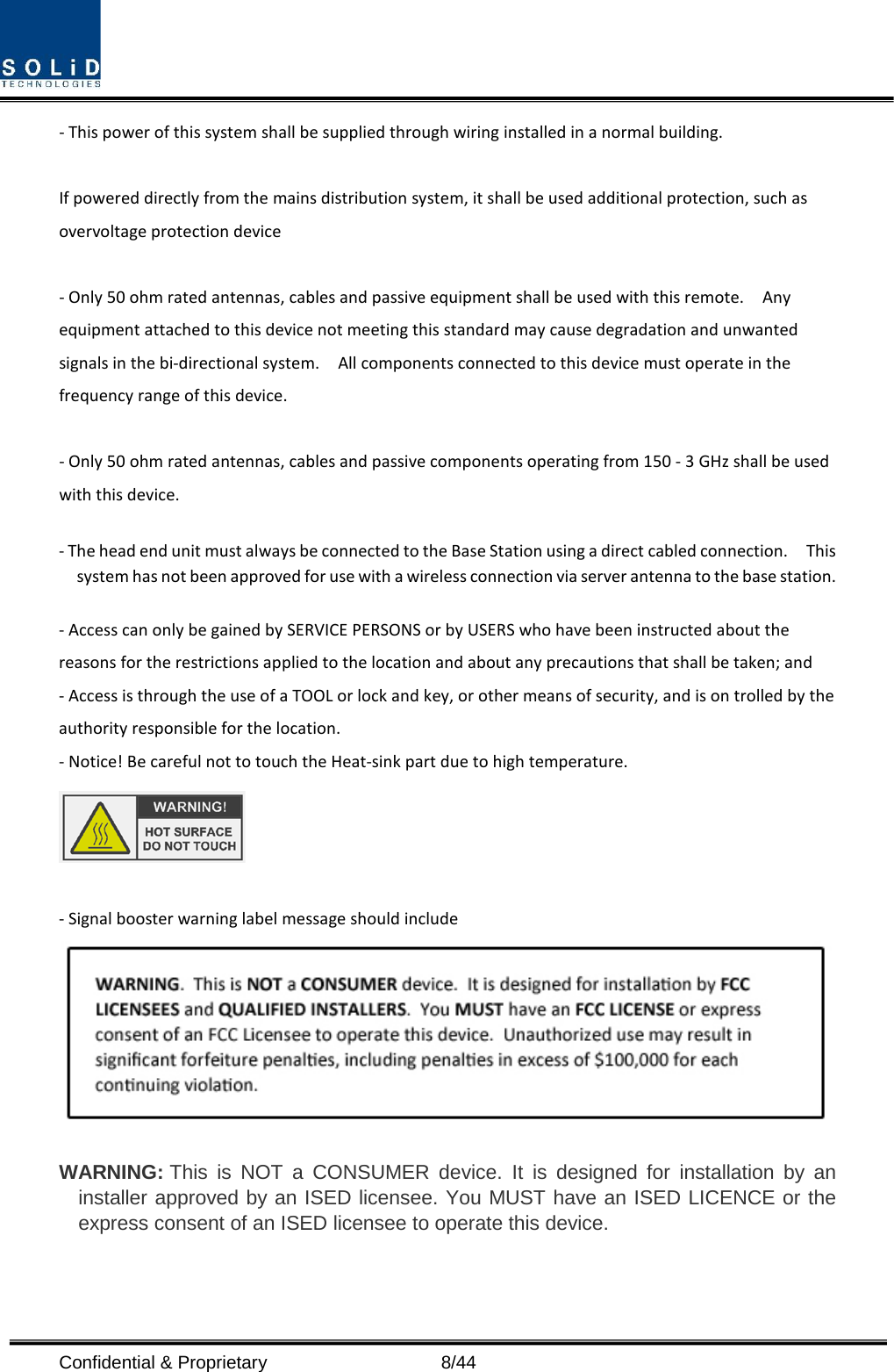  Confidential &amp; Proprietary                    8/44 - This power of this system shall be supplied through wiring installed in a normal building.  If powered directly from the mains distribution system, it shall be used additional protection, such as overvoltage protection device  - Only 50 ohm rated antennas, cables and passive equipment shall be used with this remote.    Any equipment attached to this device not meeting this standard may cause degradation and unwanted signals in the bi-directional system.    All components connected to this device must operate in the frequency range of this device.  - Only 50 ohm rated antennas, cables and passive components operating from 150 - 3 GHz shall be used with this device.  - The head end unit must always be connected to the Base Station using a direct cabled connection.    This system has not been approved for use with a wireless connection via server antenna to the base station.  - Access can only be gained by SERVICE PERSONS or by USERS who have been instructed about the reasons for the restrictions applied to the location and about any precautions that shall be taken; and - Access is through the use of a TOOL or lock and key, or other means of security, and is on trolled by the authority responsible for the location. - Notice! Be careful not to touch the Heat-sink part due to high temperature.   - Signal booster warning label message should include   WARNING: This is NOT a CONSUMER device. It is designed for installation by an installer approved by an ISED licensee. You MUST have an ISED LICENCE or the express consent of an ISED licensee to operate this device.    