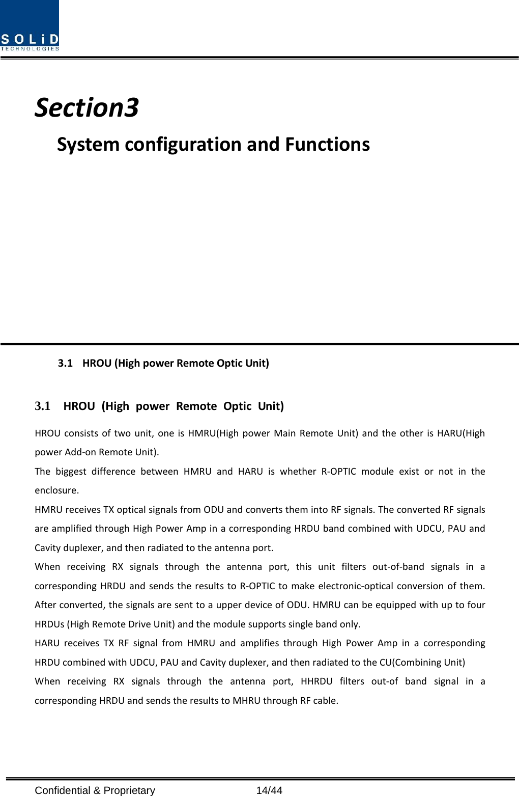   Section3                           System configuration and Functions           3.1 HROU (High power Remote Optic Unit)  3.1 HROU (High power Remote Optic Unit) HROU consists of two unit, one is HMRU(High power Main Remote Unit) and the other is HARU(High power Add-on Remote Unit). The biggest difference between HMRU and HARU is whether R-OPTIC module exist or not in the enclosure. HMRU receives TX optical signals from ODU and converts them into RF signals. The converted RF signals are amplified through High Power Amp in a corresponding HRDU band combined with UDCU, PAU and Cavity duplexer, and then radiated to the antenna port. When receiving RX signals through the antenna port, this unit filters out-of-band signals in a corresponding HRDU and sends the results to R-OPTIC to make electronic-optical conversion of them. After converted, the signals are sent to a upper device of ODU. HMRU can be equipped with up to four HRDUs (High Remote Drive Unit) and the module supports single band only. HARU receives TX RF signal from HMRU and amplifies through High Power Amp in a corresponding HRDU combined with UDCU, PAU and Cavity duplexer, and then radiated to the CU(Combining Unit) When receiving RX signals through the antenna port, HHRDU filters out-of band signal in a corresponding HRDU and sends the results to MHRU through RF cable.  Confidential &amp; Proprietary                   14/44 