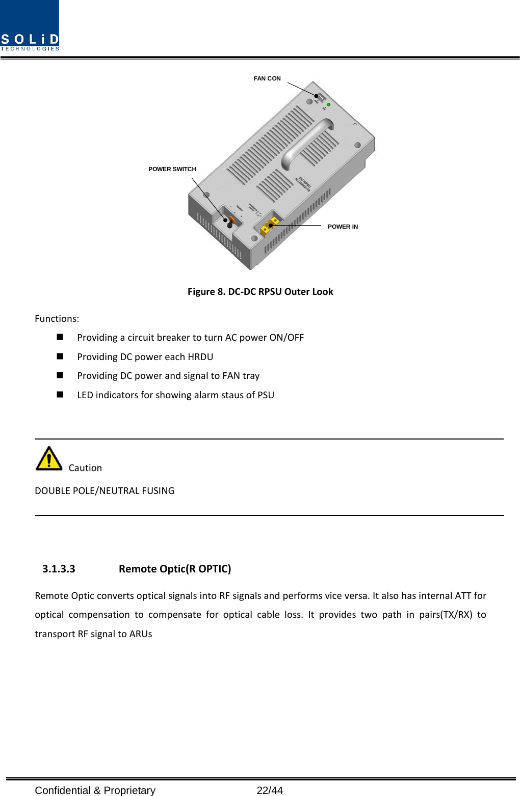  POWER INPOWER SWITCHFAN CON Figure 8. DC-DC RPSU Outer Look Functions:  Providing a circuit breaker to turn AC power ON/OFF  Providing DC power each HRDU    Providing DC power and signal to FAN tray  LED indicators for showing alarm staus of PSU    Caution DOUBLE POLE/NEUTRAL FUSING    3.1.3.3 Remote Optic(R OPTIC) Remote Optic converts optical signals into RF signals and performs vice versa. It also has internal ATT for optical compensation to compensate for optical cable loss. It provides two path in pairs(TX/RX) to transport RF signal to ARUs   Confidential &amp; Proprietary                   22/44 