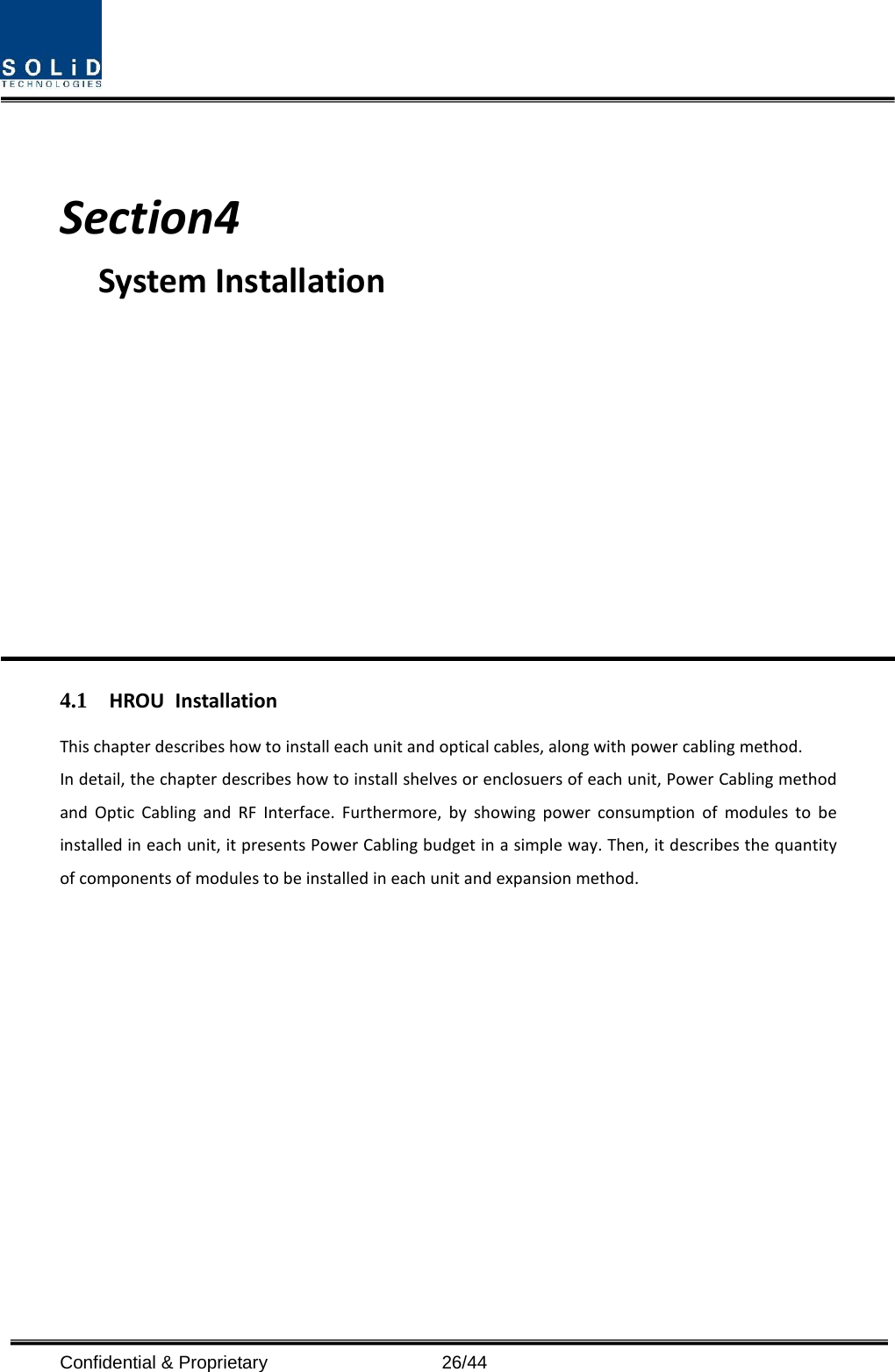    Section4                                           System Installation            4.1 HROU Installation This chapter describes how to install each unit and optical cables, along with power cabling method. In detail, the chapter describes how to install shelves or enclosuers of each unit, Power Cabling method and Optic Cabling and RF Interface. Furthermore, by showing power consumption of modules to be installed in each unit, it presents Power Cabling budget in a simple way. Then, it describes the quantity of components of modules to be installed in each unit and expansion method.            Confidential &amp; Proprietary                   26/44 