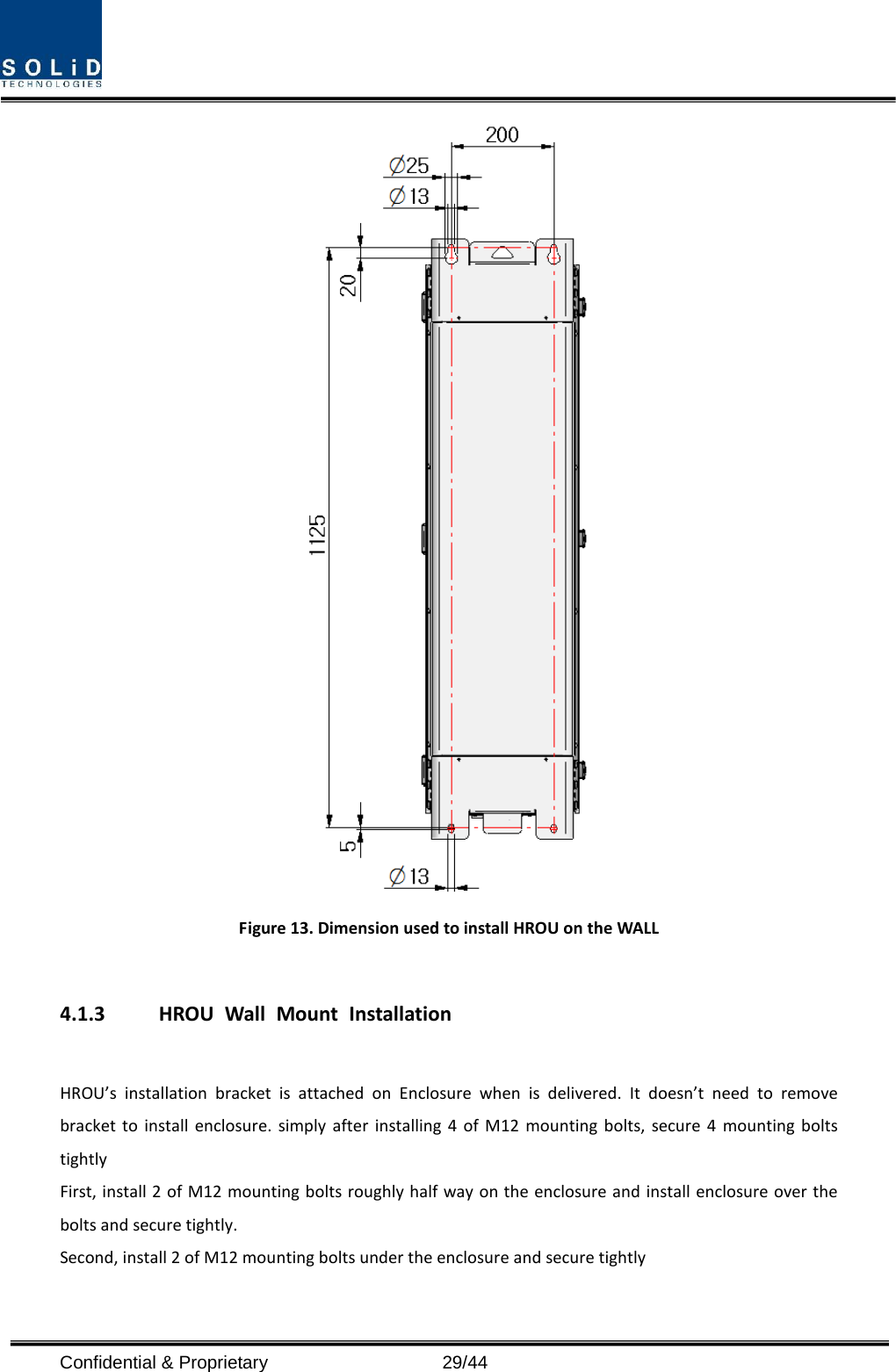   Figure 13. Dimension used to install HROU on the WALL    4.1.3 HROU Wall Mount Installation  HROU’s installation bracket is attached on Enclosure when is delivered. It doesn’t need to remove bracket to install enclosure. simply after installing 4 of M12 mounting bolts, secure 4 mounting bolts tightly First, install 2 of M12 mounting bolts roughly half way on the enclosure and install enclosure over the bolts and secure tightly. Second, install 2 of M12 mounting bolts under the enclosure and secure tightly Confidential &amp; Proprietary                   29/44 