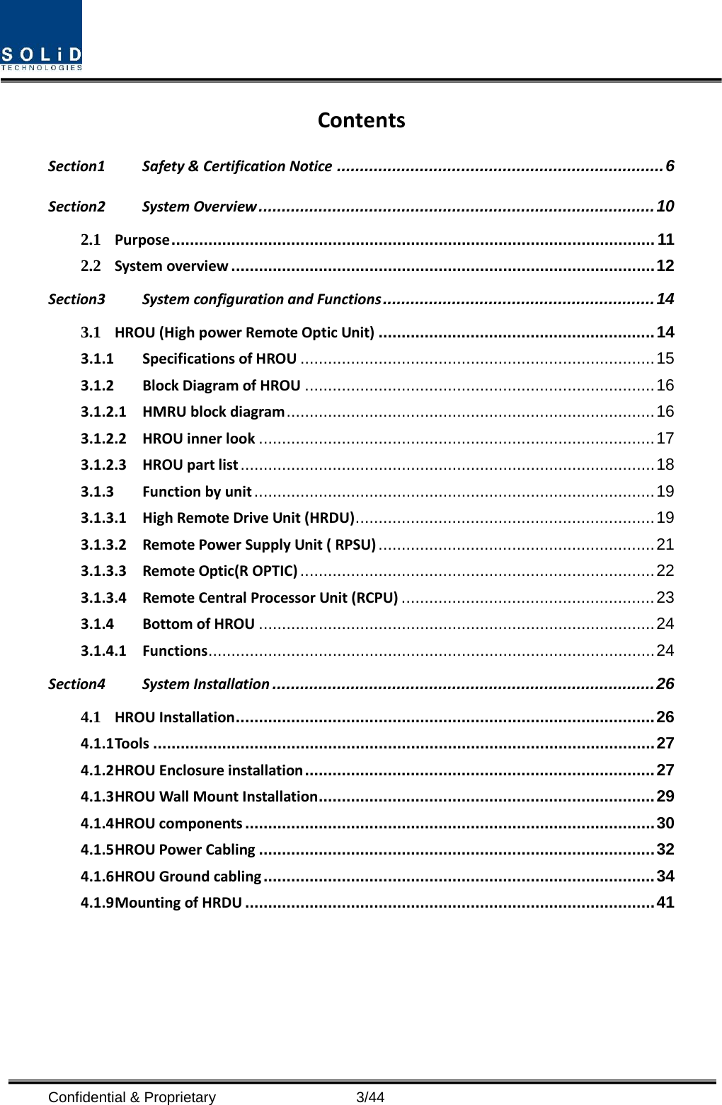  Contents Section1 Safety &amp; Certification Notice ....................................................................... 6 Section2 System Overview ...................................................................................... 10 2.1 Purpose ......................................................................................................... 11 2.2 System overview ............................................................................................ 12 Section3 System configuration and Functions ........................................................... 14 3.1 HROU (High power Remote Optic Unit) ............................................................ 14 3.1.1 Specifications of HROU ............................................................................. 15 3.1.2 Block Diagram of HROU ............................................................................ 16 3.1.2.1 HMRU block diagram ................................................................................ 16 3.1.2.2 HROU inner look ...................................................................................... 17 3.1.2.3 HROU part list .......................................................................................... 18 3.1.3 Function by unit ....................................................................................... 19 3.1.3.1 High Remote Drive Unit (HRDU) ................................................................. 19 3.1.3.2 Remote Power Supply Unit ( RPSU) ............................................................ 21 3.1.3.3 Remote Optic(R OPTIC) ............................................................................. 22 3.1.3.4 Remote Central Processor Unit (RCPU) ....................................................... 23 3.1.4 Bottom of HROU ...................................................................................... 24 3.1.4.1 Functions ................................................................................................. 24 Section4 System Installation ................................................................................... 26 4.1 HROU Installation ........................................................................................... 26 4.1.1 Tools ............................................................................................................. 27 4.1.2 HROU Enclosure installation ............................................................................ 27 4.1.3 HROU Wall Mount Installation ......................................................................... 29 4.1.4 HROU components ......................................................................................... 30 4.1.5 HROU Power Cabling ...................................................................................... 32 4.1.6 HROU Ground cabling ..................................................................................... 34 4.1.9 Mounting of HRDU ......................................................................................... 41  Confidential &amp; Proprietary                    3/44 