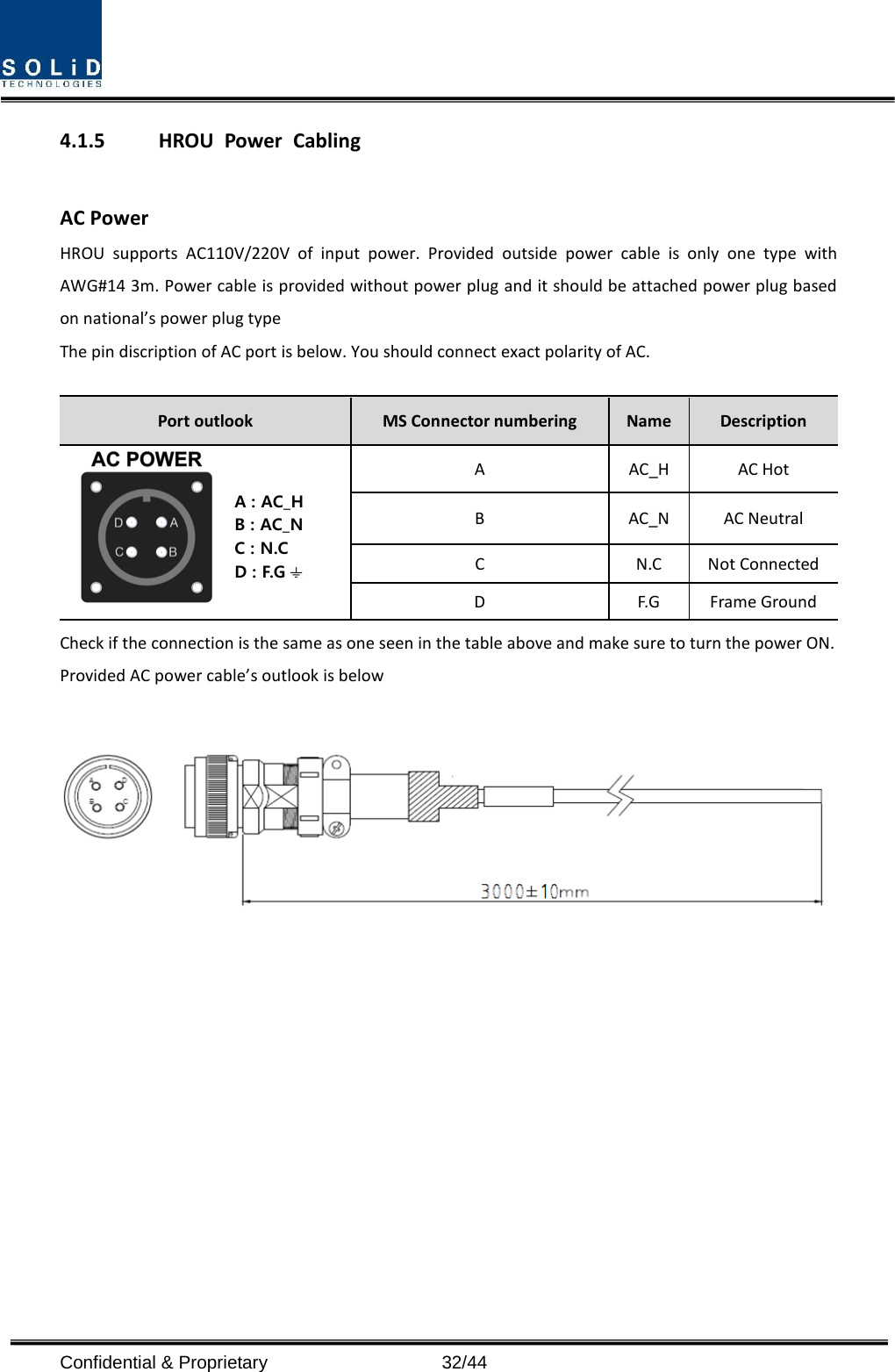  4.1.5 HROU Power Cabling  AC Power HROU supports AC110V/220V of input power. Provided outside power cable is only one type with AWG#14 3m. Power cable is provided without power plug and it should be attached power plug based on national’s power plug type The pin discription of AC port is below. You should connect exact polarity of AC.  Port outlook MS Connector numbering  Name  Description A : AC_HB : AC_NC : N.CD : F.G A  AC_H AC Hot B  AC_N AC Neutral C  N.C Not Connected D  F.G Frame Ground Check if the connection is the same as one seen in the table above and make sure to turn the power ON. Provided AC power cable’s outlook is below              Confidential &amp; Proprietary                   32/44 