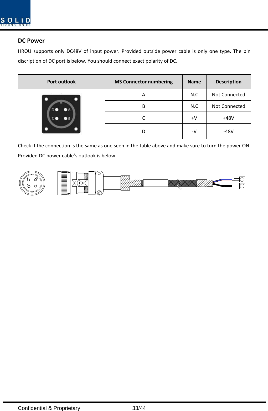  DC Power HROU supports only DC48V of input power. Provided outside power cable is only one type. The pin discription of DC port is below. You should connect exact polarity of DC.  Port outlook MS Connector numbering  Name  Description  A  N.C Not Connected B  N.C Not Connected C  +V +48V D  -V  -48V Check if the connection is the same as one seen in the table above and make sure to turn the power ON. Provided DC power cable’s outlook is below  Confidential &amp; Proprietary                   33/44 