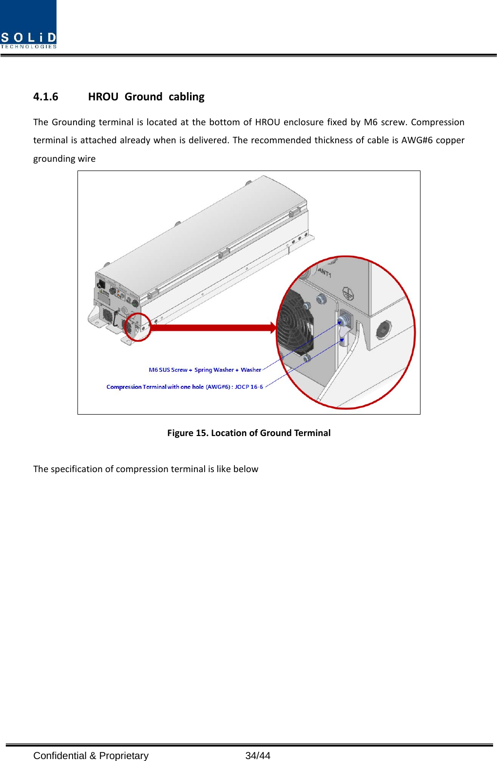   4.1.6 HROU Ground cabling The Grounding terminal is located at the bottom of HROU enclosure fixed by M6 screw. Compression terminal is attached already when is delivered. The recommended thickness of cable is AWG#6 copper grounding wire  Figure 15. Location of Ground Terminal  The specification of compression terminal is like below  Confidential &amp; Proprietary                   34/44 