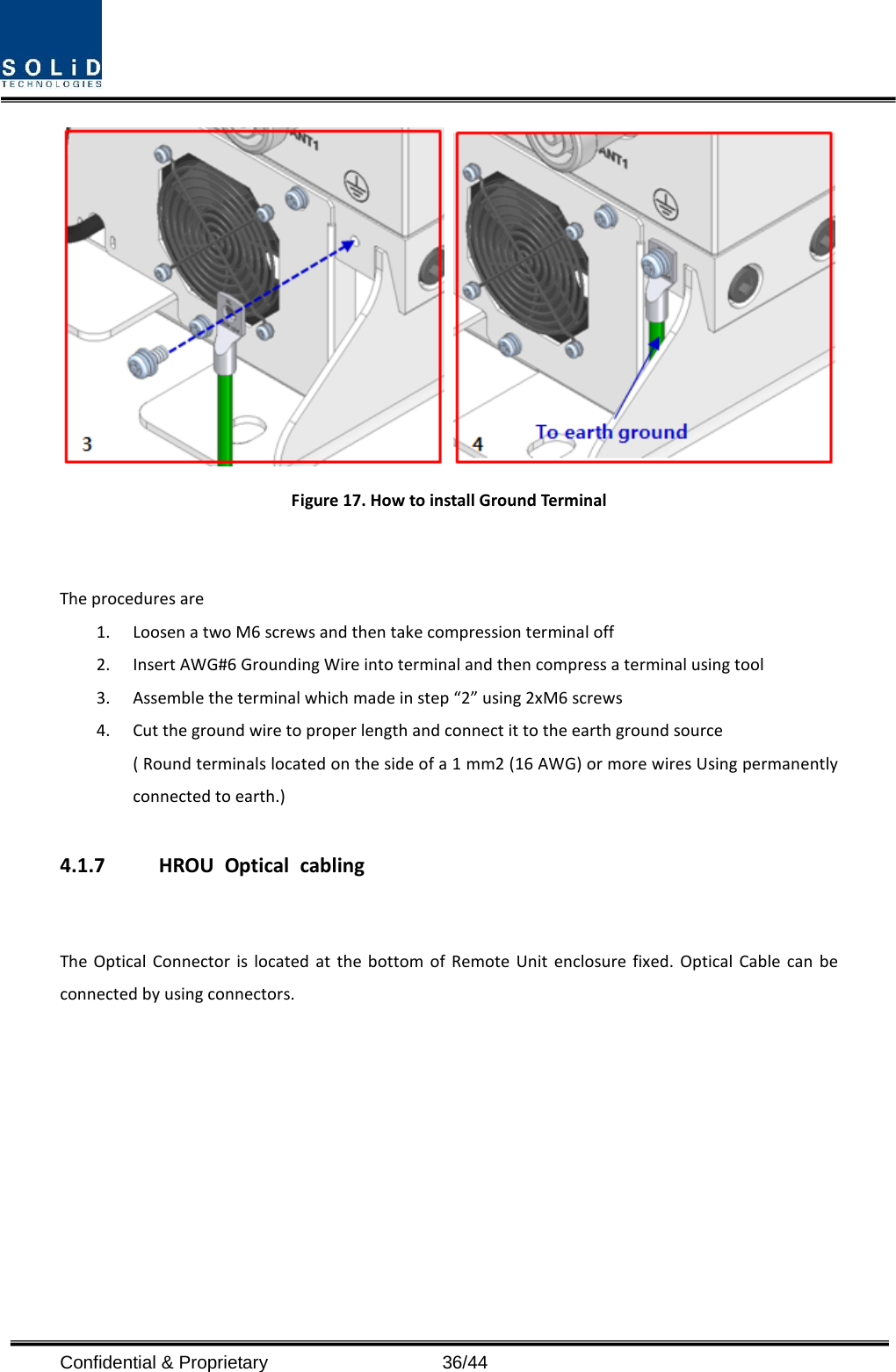    Figure 17. How to install Ground Terminal   The procedures are   1. Loosen a two M6 screws and then take compression terminal off   2. Insert AWG#6 Grounding Wire into terminal and then compress a terminal using tool 3. Assemble the terminal which made in step “2” using 2xM6 screws 4. Cut the ground wire to proper length and connect it to the earth ground source ( Round terminals located on the side of a 1 mm2 (16 AWG) or more wires Using permanently connected to earth.)  4.1.7 HROU Optical cabling  The Optical Connector is located at the bottom of Remote Unit enclosure fixed. Optical Cable can be connected by using connectors. Confidential &amp; Proprietary                   36/44 