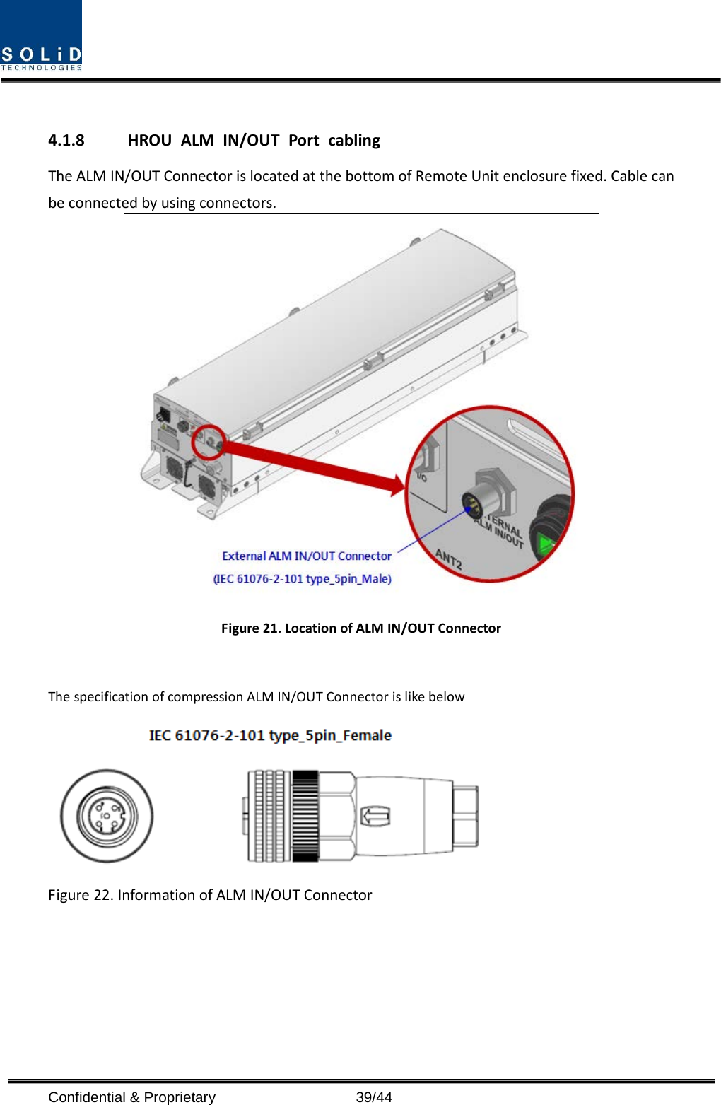   4.1.8 HROU ALM IN/OUT Port cabling The ALM IN/OUT Connector is located at the bottom of Remote Unit enclosure fixed. Cable can be connected by using connectors.  Figure 21. Location of ALM IN/OUT Connector  The specification of compression ALM IN/OUT Connector is like below  Figure 22. Information of ALM IN/OUT Connector    Confidential &amp; Proprietary                   39/44 