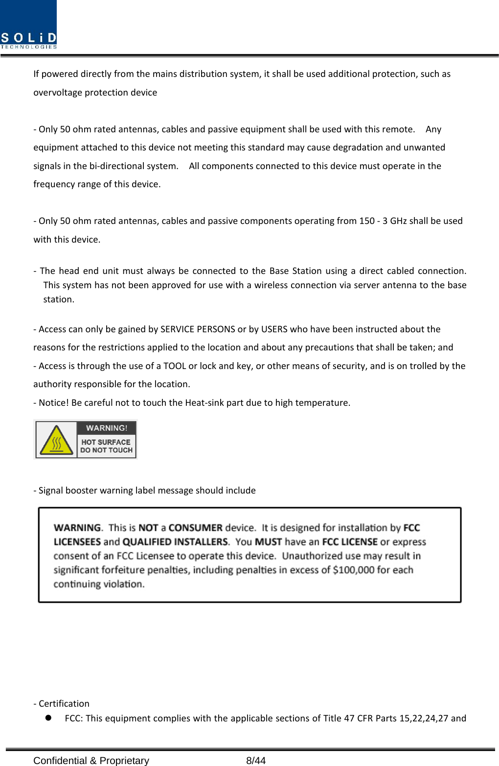  If powered directly from the mains distribution system, it shall be used additional protection, such as overvoltage protection device  - Only 50 ohm rated antennas, cables and passive equipment shall be used with this remote.    Any equipment attached to this device not meeting this standard may cause degradation and unwanted signals in the bi-directional system.    All components connected to this device must operate in the frequency range of this device.  - Only 50 ohm rated antennas, cables and passive components operating from 150 - 3 GHz shall be used with this device.  -  The head end unit must always be connected to the Base Station using a direct cabled connection.   This system has not been approved for use with a wireless connection via server antenna to the base station.  - Access can only be gained by SERVICE PERSONS or by USERS who have been instructed about the reasons for the restrictions applied to the location and about any precautions that shall be taken; and - Access is through the use of a TOOL or lock and key, or other means of security, and is on trolled by the authority responsible for the location. - Notice! Be careful not to touch the Heat-sink part due to high temperature.   - Signal booster warning label message should include        - Certification    FCC: This equipment complies with the applicable sections of Title 47 CFR Parts 15,22,24,27 and Confidential &amp; Proprietary                    8/44 