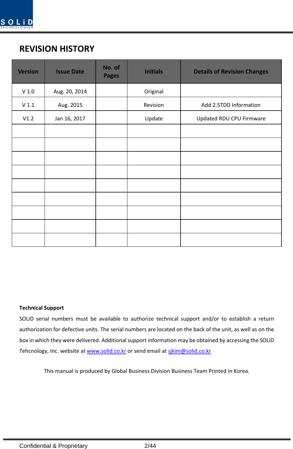  Confidential &amp; Proprietary                    2/44 REVISION HISTORY Version  Issue Date No. of Pages Initials Details of Revision Changes V 1.0 Aug. 20, 2014    Original   V 1.1 Aug. 2015    Revision Add 2.5TDD Information V1.2 Jan 16, 2017    Update Updated RDU CPU Firmware                                                                                         Technical Support SOLiD serial numbers must be available to authorize technical support and/or to establish a return authorization for defective units. The serial numbers are located on the back of the unit, as well as on the box in which they were delivered. Additional support information may be obtained by accessing the SOLiD Tehcnology, Inc. website at www.solid.co.kr or send email at sjkim@solid.co.kr    This manual is produced by Global Business Division Business Team Printed in Korea.