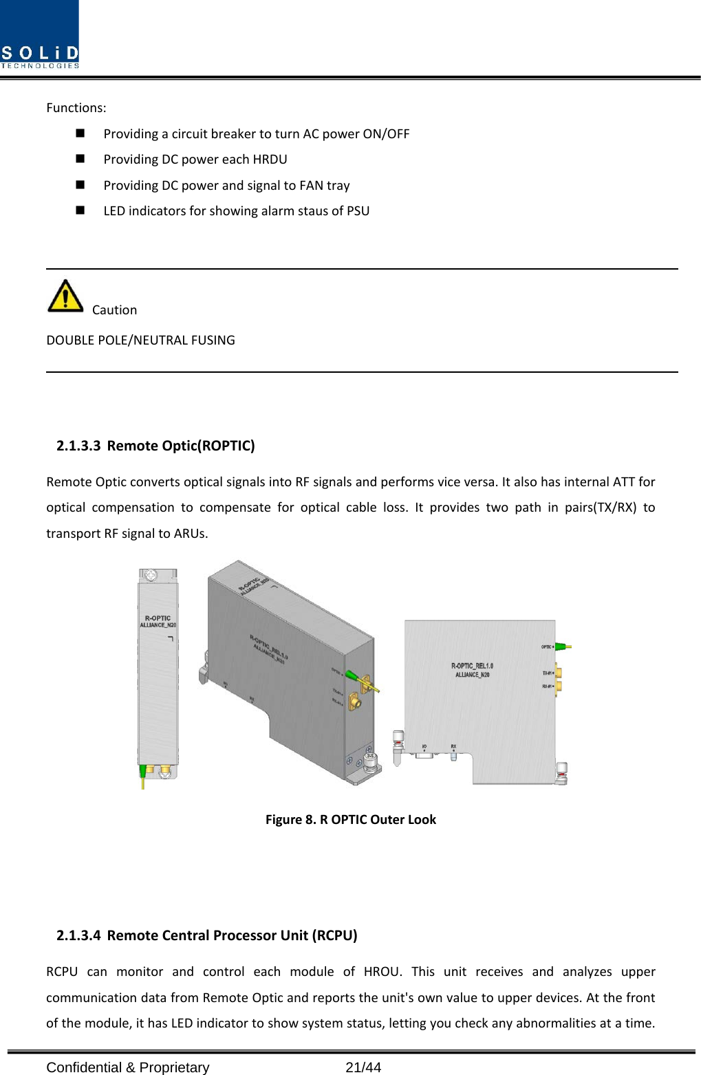  Confidential &amp; Proprietary                   21/44 Functions:  Providing a circuit breaker to turn AC power ON/OFF  Providing DC power each HRDU    Providing DC power and signal to FAN tray  LED indicators for showing alarm staus of PSU     Caution DOUBLE POLE/NEUTRAL FUSING    2.1.3.3 Remote Optic(ROPTIC) Remote Optic converts optical signals into RF signals and performs vice versa. It also has internal ATT for optical compensation to compensate for optical cable loss. It provides two path in pairs(TX/RX)  to transport RF signal to ARUs.  Figure 8. R OPTIC Outer Look      2.1.3.4 Remote Central Processor Unit (RCPU) RCPU can monitor and control each module of HROU. This unit receives and analyzes upper communication data from Remote Optic and reports the unit&apos;s own value to upper devices. At the front of the module, it has LED indicator to show system status, letting you check any abnormalities at a time. 