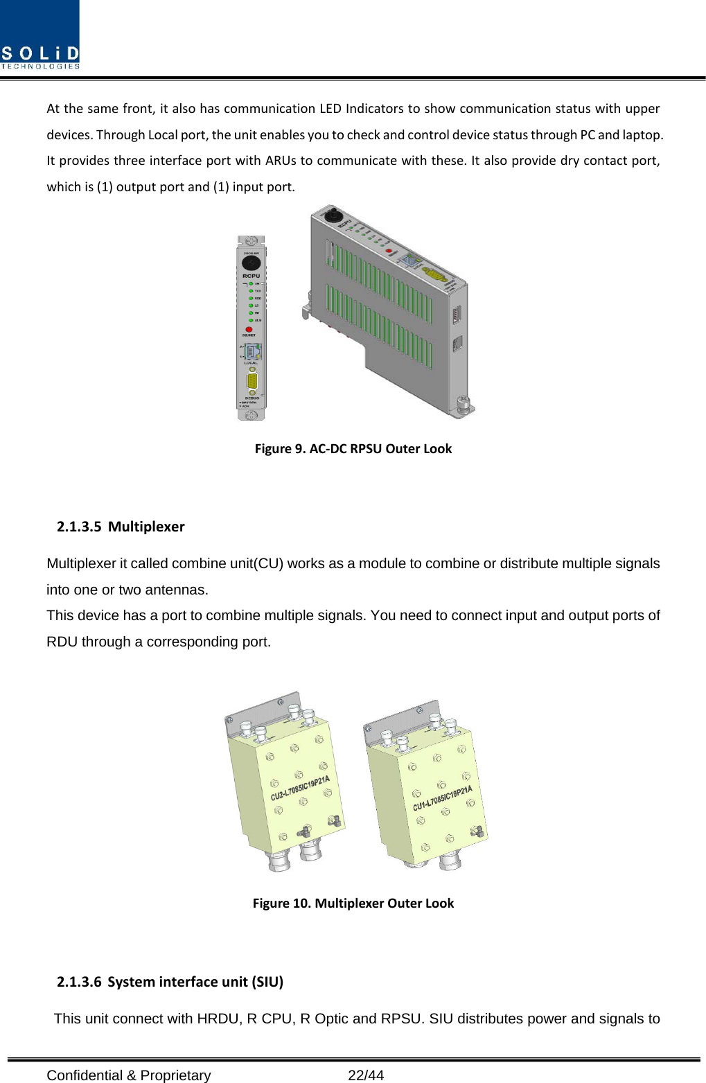  Confidential &amp; Proprietary                   22/44 At the same front, it also has communication LED Indicators to show communication status with upper devices. Through Local port, the unit enables you to check and control device status through PC and laptop.   It provides three interface port with ARUs to communicate with these. It also provide dry contact port, which is (1) output port and (1) input port.     Figure 9. AC-DC RPSU Outer Look  2.1.3.5 Multiplexer Multiplexer it called combine unit(CU) works as a module to combine or distribute multiple signals into one or two antennas. This device has a port to combine multiple signals. You need to connect input and output ports of RDU through a corresponding port.       Figure 10. Multiplexer Outer Look  2.1.3.6 System interface unit (SIU) This unit connect with HRDU, R CPU, R Optic and RPSU. SIU distributes power and signals to 