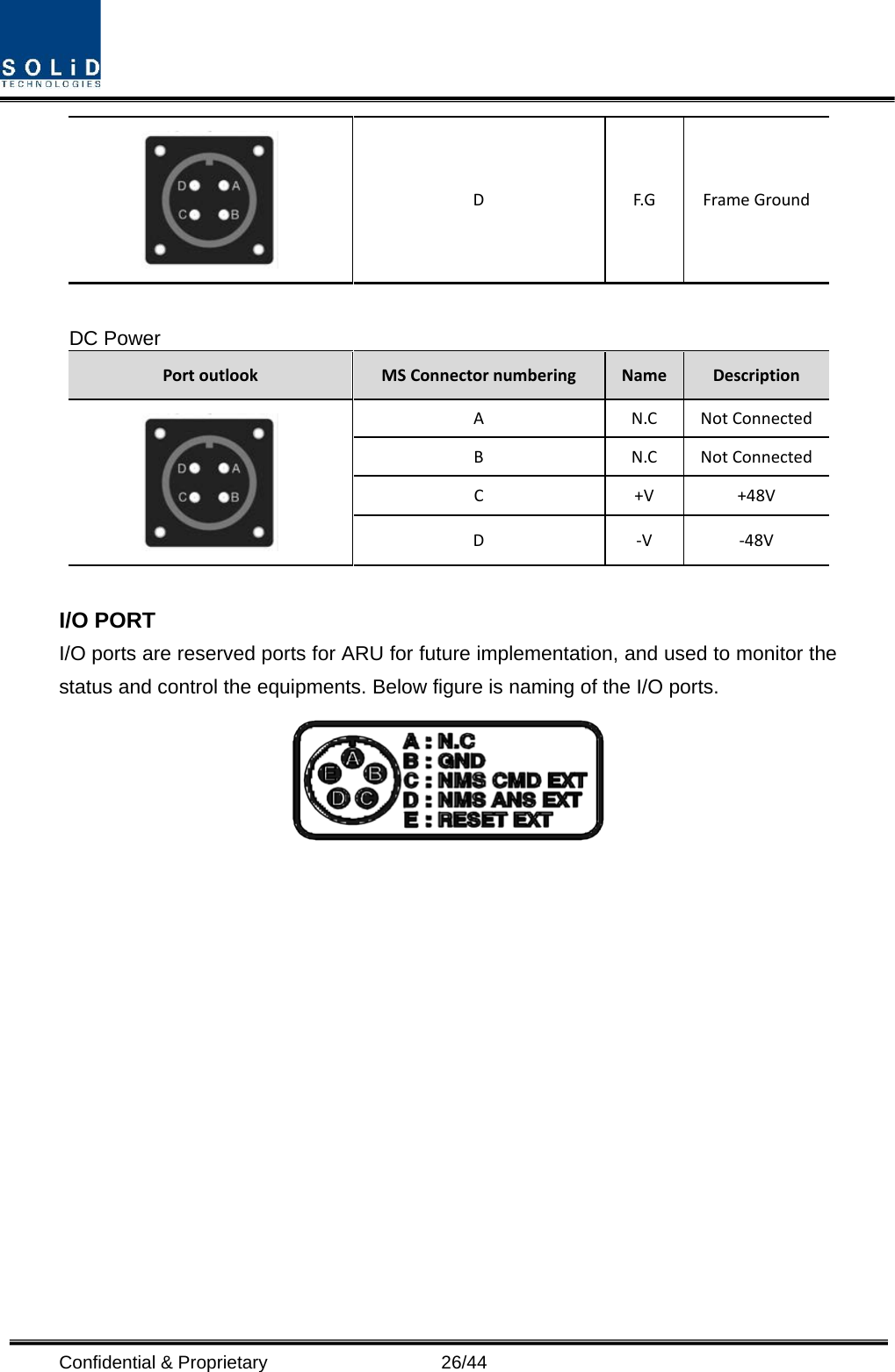  Confidential &amp; Proprietary                   26/44  D  F.G Frame Ground  DC Power Port outlook MS Connector numbering Name Description  A  N.C Not Connected B  N.C Not Connected C  +V +48V D  -V  -48V  I/O PORT I/O ports are reserved ports for ARU for future implementation, and used to monitor the status and control the equipments. Below figure is naming of the I/O ports.              