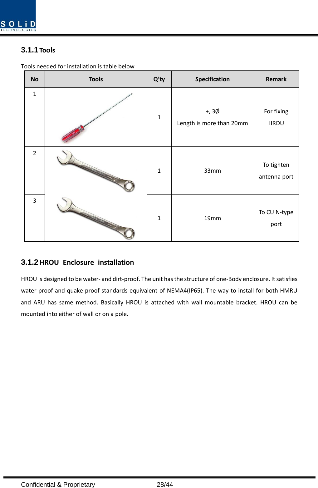  Confidential &amp; Proprietary                   28/44 3.1.1 Tools Tools needed for installation is table below No  Tools  Q’ty  Specification  Remark 1  1  +, 3Ø Length is more than 20mm For fixing HRDU 2  1  33mm To tighten antenna port 3  1  19mm To CU N-type port  3.1.2 HROU Enclosure installation HROU is designed to be water- and dirt-proof. The unit has the structure of one-Body enclosure. It satisfies water-proof and quake-proof standards equivalent of NEMA4(IP65). The way to install for both HMRU and ARU has same method. Basically HROU is attached with wall mountable bracket. HROU can be mounted into either of wall or on a pole.    