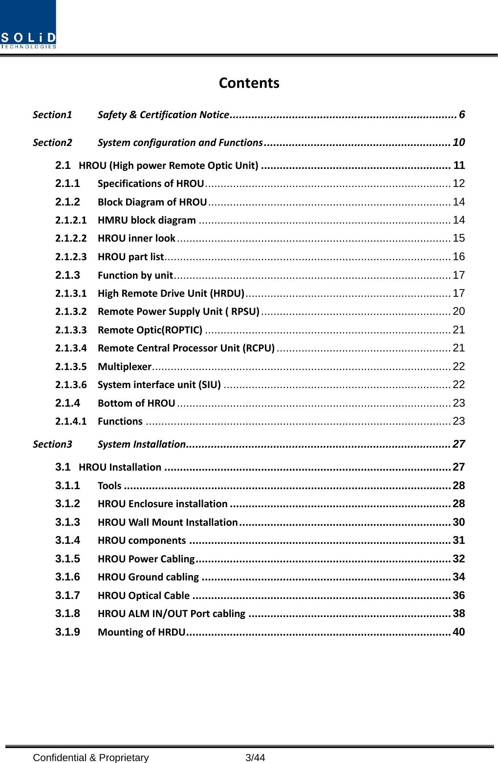  Confidential &amp; Proprietary                    3/44 Contents Section1 Safety &amp; Certification Notice ......................................................................... 6 Section2 System configuration and Functions ............................................................ 10 2.1 HROU (High power Remote Optic Unit) ............................................................. 11 2.1.1 Specifications of HROU ............................................................................... 12 2.1.2 Block Diagram of HROU .............................................................................. 14 2.1.2.1 HMRU block diagram ................................................................................. 14 2.1.2.2 HROU inner look ........................................................................................ 15 2.1.2.3 HROU part list ............................................................................................ 16 2.1.3 Function by unit ......................................................................................... 17 2.1.3.1 High Remote Drive Unit (HRDU) .................................................................. 17 2.1.3.2 Remote Power Supply Unit ( RPSU) ............................................................. 20 2.1.3.3 Remote Optic(ROPTIC) ............................................................................... 21 2.1.3.4 Remote Central Processor Unit (RCPU) ........................................................ 21 2.1.3.5 Multiplexer ................................................................................................ 22 2.1.3.6 System interface unit (SIU) ......................................................................... 22 2.1.4 Bottom of HROU ........................................................................................ 23 2.1.4.1 Functions .................................................................................................. 23 Section3 System Installation ..................................................................................... 27 3.1 HROU Installation ............................................................................................ 27 3.1.1 Tools ......................................................................................................... 28 3.1.2 HROU Enclosure installation ....................................................................... 28 3.1.3 HROU Wall Mount Installation .................................................................... 30 3.1.4 HROU components .................................................................................... 31 3.1.5 HROU Power Cabling .................................................................................. 32 3.1.6 HROU Ground cabling ................................................................................ 34 3.1.7 HROU Optical Cable ................................................................................... 36 3.1.8 HROU ALM IN/OUT Port cabling ................................................................. 38 3.1.9 Mounting of HRDU ..................................................................................... 40  