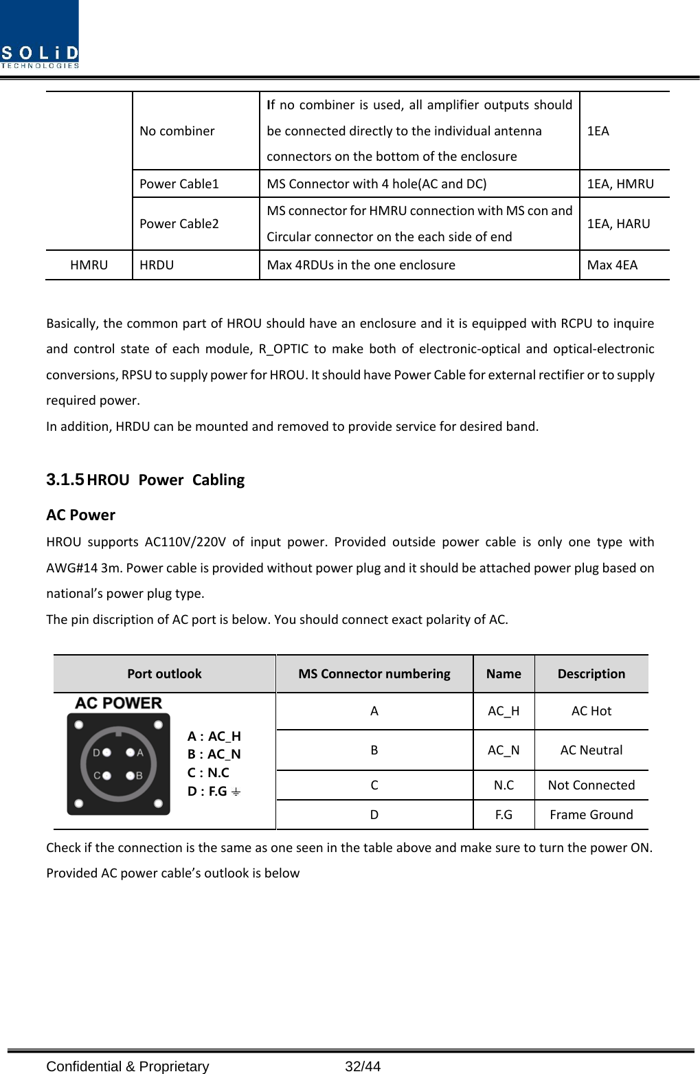  Confidential &amp; Proprietary                   32/44 No combiner If no combiner is used, all amplifier outputs should be connected directly to the individual antenna connectors on the bottom of the enclosure 1EA Power Cable1 MS Connector with 4 hole(AC and DC)  1EA, HMRU Power Cable2 MS connector for HMRU connection with MS con and Circular connector on the each side of end 1EA, HARU HMRU  HRDU  Max 4RDUs in the one enclosure  Max 4EA  Basically, the common part of HROU should have an enclosure and it is equipped with RCPU to inquire and control state of each module, R_OPTIC to make both of electronic-optical and optical-electronic conversions, RPSU to supply power for HROU. It should have Power Cable for external rectifier or to supply required power. In addition, HRDU can be mounted and removed to provide service for desired band.  3.1.5 HROU Power Cabling AC Power HROU supports AC110V/220V of input power. Provided outside power cable is only one type with AWG#14 3m. Power cable is provided without power plug and it should be attached power plug based on national’s power plug type. The pin discription of AC port is below. You should connect exact polarity of AC.  Port outlook MS Connector numbering Name Description  A  AC_H AC Hot B  AC_N AC Neutral C  N.C Not Connected D  F.G Frame Ground Check if the connection is the same as one seen in the table above and make sure to turn the power ON. Provided AC power cable’s outlook is below  A : AC_HB : AC_NC : N.CD : F.G