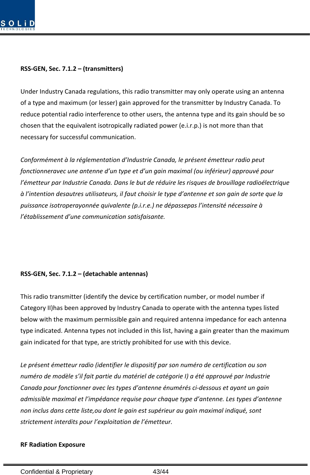  Confidential &amp; Proprietary                   43/44   RSS-GEN, Sec. 7.1.2 – (transmitters)  Under Industry Canada regulations, this radio transmitter may only operate using an antenna of a type and maximum (or lesser) gain approved for the transmitter by Industry Canada. To reduce potential radio interference to other users, the antenna type and its gain should be so chosen that the equivalent isotropically radiated power (e.i.r.p.) is not more than that necessary for successful communication.  Conformément à la réglementation d’Industrie Canada, le présent émetteur radio peut fonctionneravec une antenne d’un type et d’un gain maximal (ou inférieur) approuvé pour l’émetteur par Industrie Canada. Dans le but de réduire les risques de brouillage radioélectrique à l’intention desautres utilisateurs, il faut choisir le type d’antenne et son gain de sorte que la puissance isotroperayonnée quivalente (p.i.r.e.) ne dépassepas l’intensité nécessaire à l’établissement d’une communication satisfaisante.     RSS-GEN, Sec. 7.1.2 – (detachable antennas)  This radio transmitter (identify the device by certification number, or model number if Category II)has been approved by Industry Canada to operate with the antenna types listed below with the maximum permissible gain and required antenna impedance for each antenna type indicated. Antenna types not included in this list, having a gain greater than the maximum gain indicated for that type, are strictly prohibited for use with this device.  Le présent émetteur radio (identifier le dispositif par son numéro de certification ou son numéro de modèle s’il fait partie du matériel de catégorie I) a été approuvé par Industrie Canada pour fonctionner avec les types d’antenne énumérés ci-dessous et ayant un gain admissible maximal et l’impédance requise pour chaque type d’antenne. Les types d’antenne non inclus dans cette liste,ou dont le gain est supérieur au gain maximal indiqué, sont strictement interdits pour l’exploitation de l’émetteur.  RF Radiation Exposure   