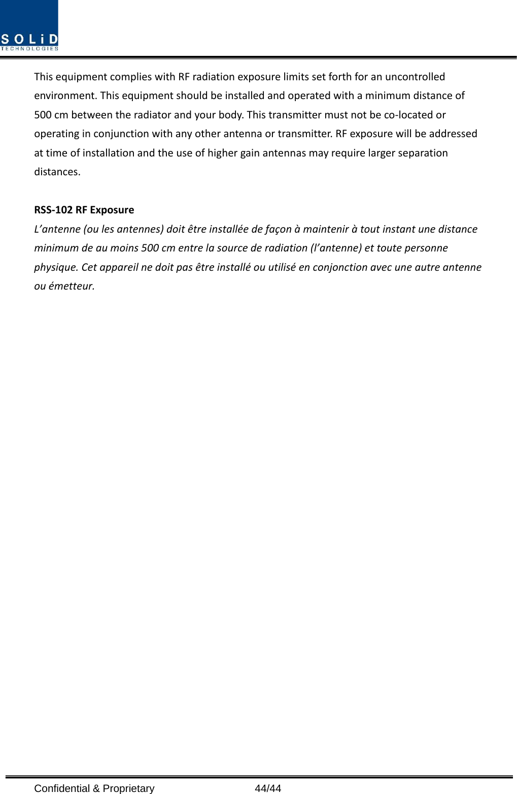  Confidential &amp; Proprietary                   44/44 This equipment complies with RF radiation exposure limits set forth for an uncontrolled environment. This equipment should be installed and operated with a minimum distance of 500 cm between the radiator and your body. This transmitter must not be co-located or operating in conjunction with any other antenna or transmitter. RF exposure will be addressed at time of installation and the use of higher gain antennas may require larger separation distances.  RSS-102 RF Exposure L’antenne (ou les antennes) doit être installée de façon à maintenir à tout instant une distance minimum de au moins 500 cm entre la source de radiation (l’antenne) et toute personne physique. Cet appareil ne doit pas être installé ou utilisé en conjonction avec une autre antenne ou émetteur.   