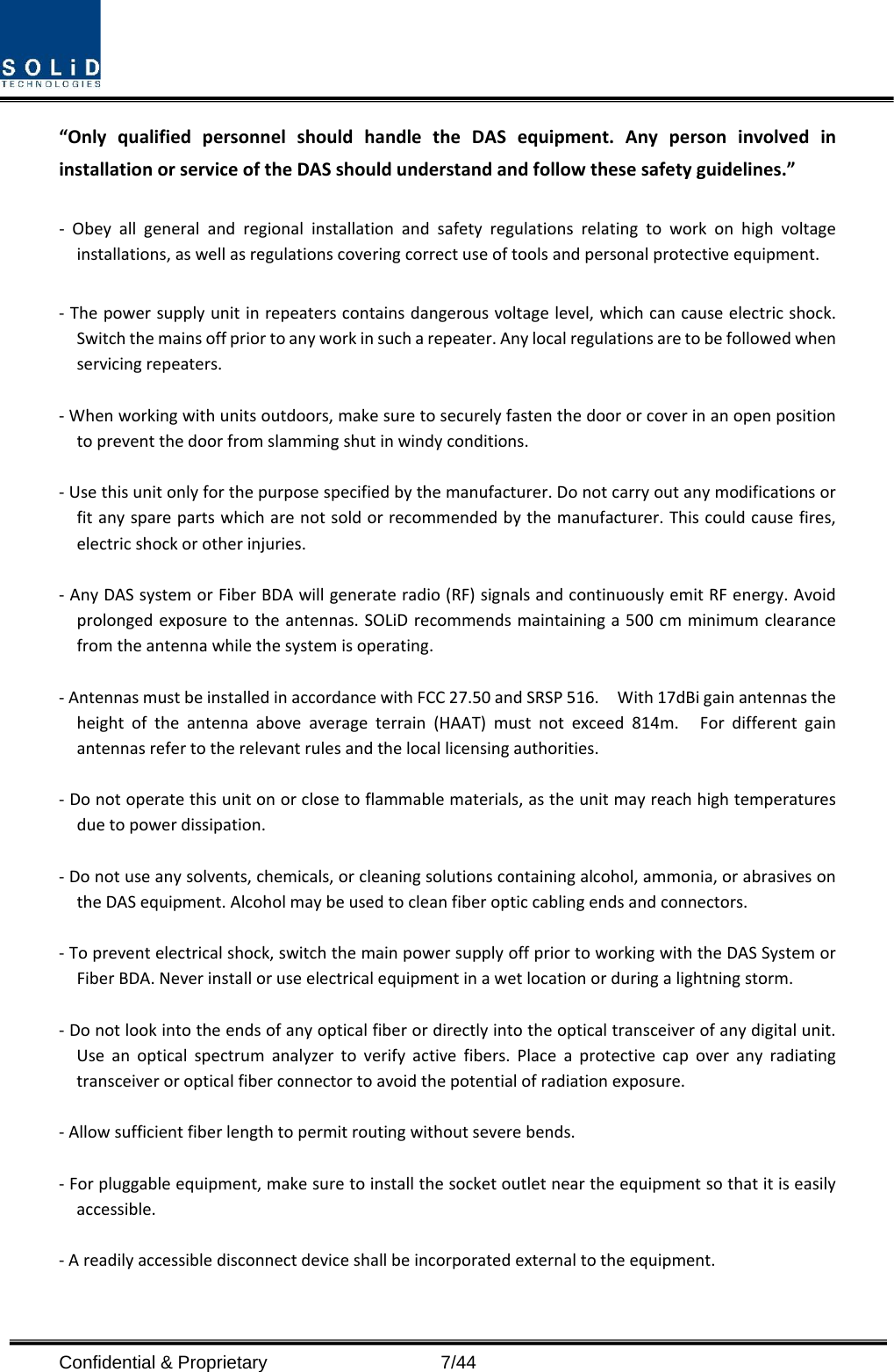  Confidential &amp; Proprietary                    7/44 “Only qualified personnel should handle the DAS equipment. Any person involved in installation or service of the DAS should understand and follow these safety guidelines.”      -  Obey all general and regional installation and safety regulations relating to work on high voltage installations, as well as regulations covering correct use of tools and personal protective equipment.  - The power supply unit in repeaters contains dangerous voltage level, which can cause electric shock. Switch the mains off prior to any work in such a repeater. Any local regulations are to be followed when servicing repeaters.  - When working with units outdoors, make sure to securely fasten the door or cover in an open position to prevent the door from slamming shut in windy conditions.  - Use this unit only for the purpose specified by the manufacturer. Do not carry out any modifications or fit any spare parts which are not sold or recommended by the manufacturer. This could cause fires, electric shock or other injuries.    - Any DAS system or Fiber BDA will generate radio (RF) signals and continuously emit RF energy. Avoid prolonged exposure to the antennas. SOLiD recommends maintaining a 500 cm minimum clearance from the antenna while the system is operating.  - Antennas must be installed in accordance with FCC 27.50 and SRSP 516.    With 17dBi gain antennas the height of the antenna above average terrain (HAAT) must not exceed 814m.  For different gain antennas refer to the relevant rules and the local licensing authorities.  - Do not operate this unit on or close to flammable materials, as the unit may reach high temperatures due to power dissipation.  - Do not use any solvents, chemicals, or cleaning solutions containing alcohol, ammonia, or abrasives on the DAS equipment. Alcohol may be used to clean fiber optic cabling ends and connectors.  - To prevent electrical shock, switch the main power supply off prior to working with the DAS System or Fiber BDA. Never install or use electrical equipment in a wet location or during a lightning storm.  - Do not look into the ends of any optical fiber or directly into the optical transceiver of any digital unit. Use an optical spectrum analyzer to verify active fibers. Place a protective cap over any radiating transceiver or optical fiber connector to avoid the potential of radiation exposure.  - Allow sufficient fiber length to permit routing without severe bends.  - For pluggable equipment, make sure to install the socket outlet near the equipment so that it is easily accessible.  - A readily accessible disconnect device shall be incorporated external to the equipment.    