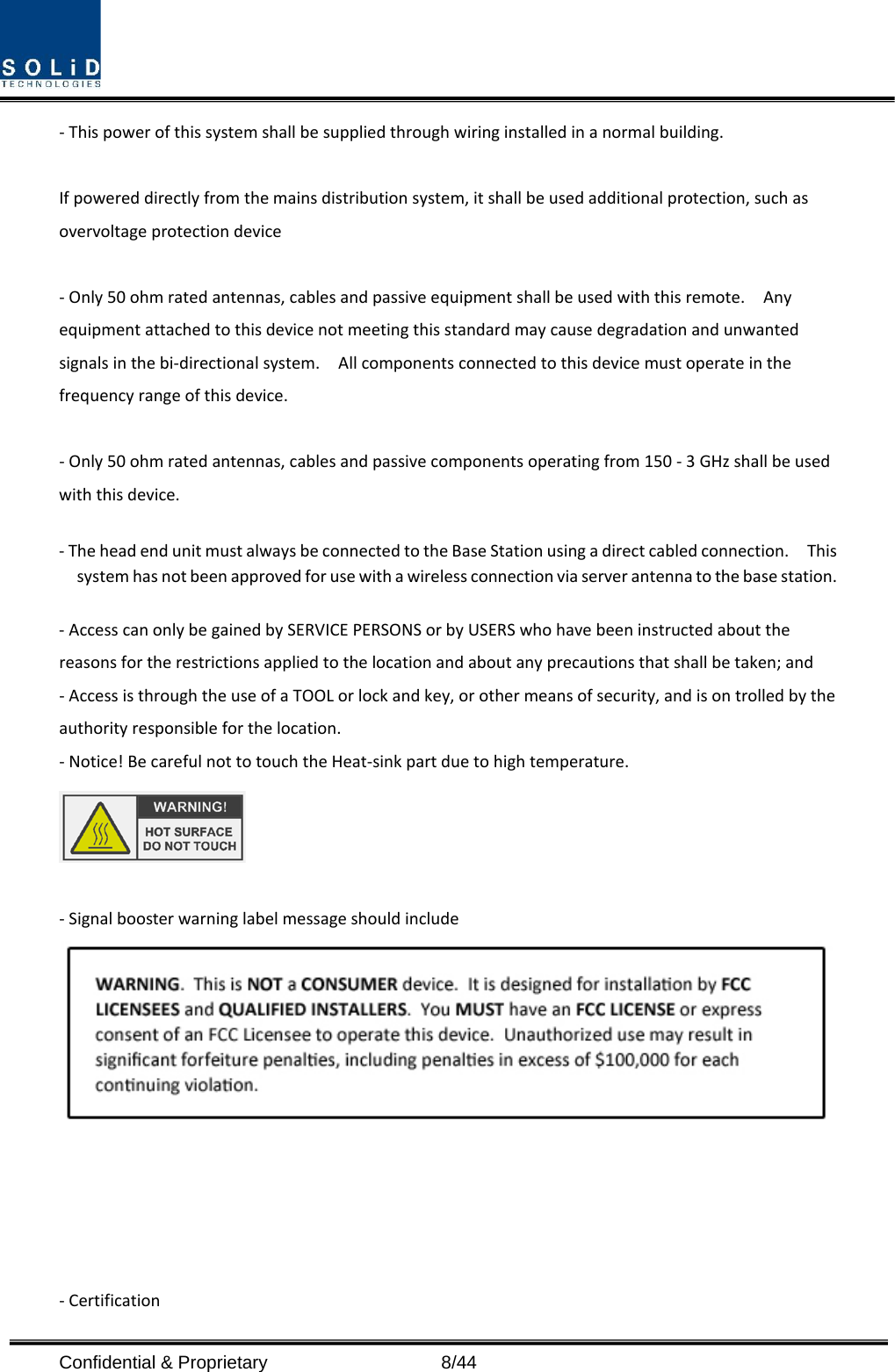  Confidential &amp; Proprietary                    8/44 - This power of this system shall be supplied through wiring installed in a normal building.  If powered directly from the mains distribution system, it shall be used additional protection, such as overvoltage protection device  - Only 50 ohm rated antennas, cables and passive equipment shall be used with this remote.    Any equipment attached to this device not meeting this standard may cause degradation and unwanted signals in the bi-directional system.    All components connected to this device must operate in the frequency range of this device.  - Only 50 ohm rated antennas, cables and passive components operating from 150 - 3 GHz shall be used with this device.  - The head end unit must always be connected to the Base Station using a direct cabled connection.    This system has not been approved for use with a wireless connection via server antenna to the base station.  - Access can only be gained by SERVICE PERSONS or by USERS who have been instructed about the reasons for the restrictions applied to the location and about any precautions that shall be taken; and - Access is through the use of a TOOL or lock and key, or other means of security, and is on trolled by the authority responsible for the location. - Notice! Be careful not to touch the Heat-sink part due to high temperature.   - Signal booster warning label message should include        - Certification   