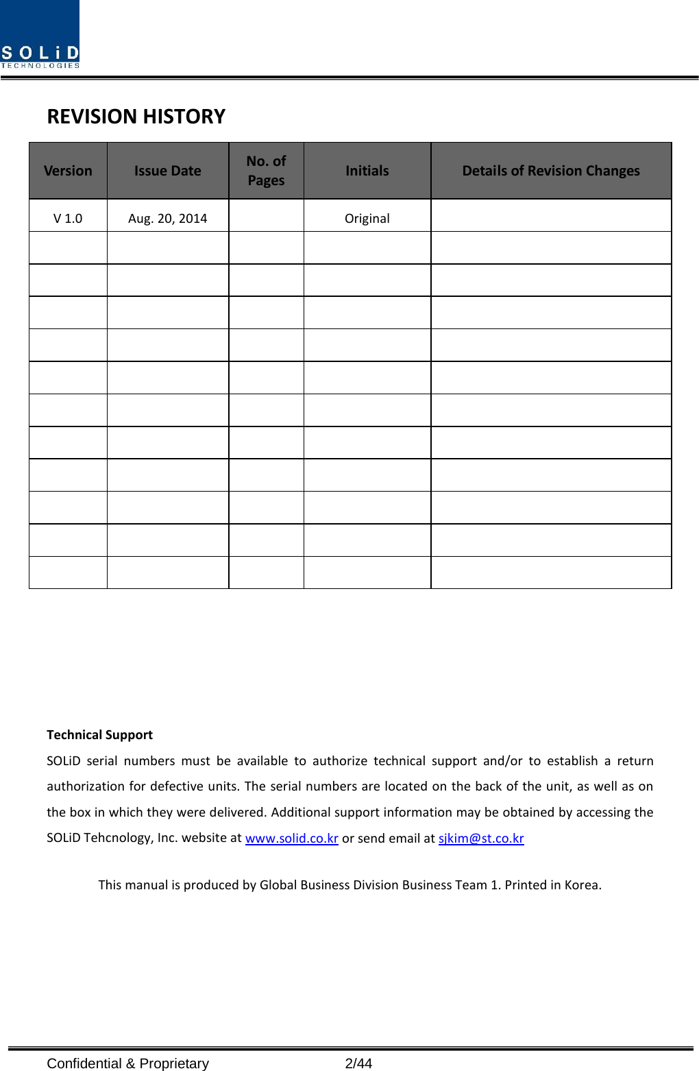  REVISION HISTORY Version  Issue Date No. of Pages Initials Details of Revision Changes V 1.0 Aug. 20, 2014    Original                                                                                                           Technical Support SOLiD serial numbers must be available to authorize technical support and/or to establish a return authorization for defective units. The serial numbers are located on the back of the unit, as well as on the box in which they were delivered. Additional support information may be obtained by accessing the SOLiD Tehcnology, Inc. website at www.solid.co.kr or send email at sjkim@st.co.kr    This manual is produced by Global Business Division Business Team 1. Printed in Korea.Confidential &amp; Proprietary                    2/44 