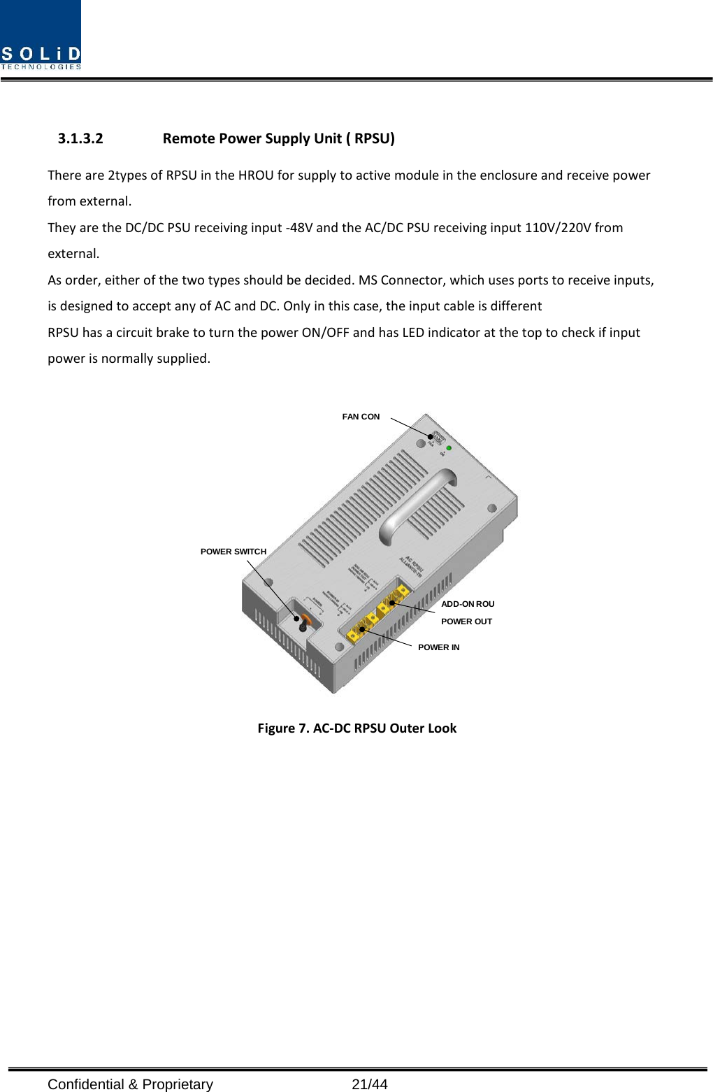   3.1.3.2 Remote Power Supply Unit ( RPSU) There are 2types of RPSU in the HROU for supply to active module in the enclosure and receive power from external.   They are the DC/DC PSU receiving input -48V and the AC/DC PSU receiving input 110V/220V from external. As order, either of the two types should be decided. MS Connector, which uses ports to receive inputs, is designed to accept any of AC and DC. Only in this case, the input cable is different RPSU has a circuit brake to turn the power ON/OFF and has LED indicator at the top to check if input power is normally supplied.  POWER SWITCHFAN CONPOWER INADD-ON ROU POWER OUT Figure 7. AC-DC RPSU Outer Look Confidential &amp; Proprietary                   21/44 