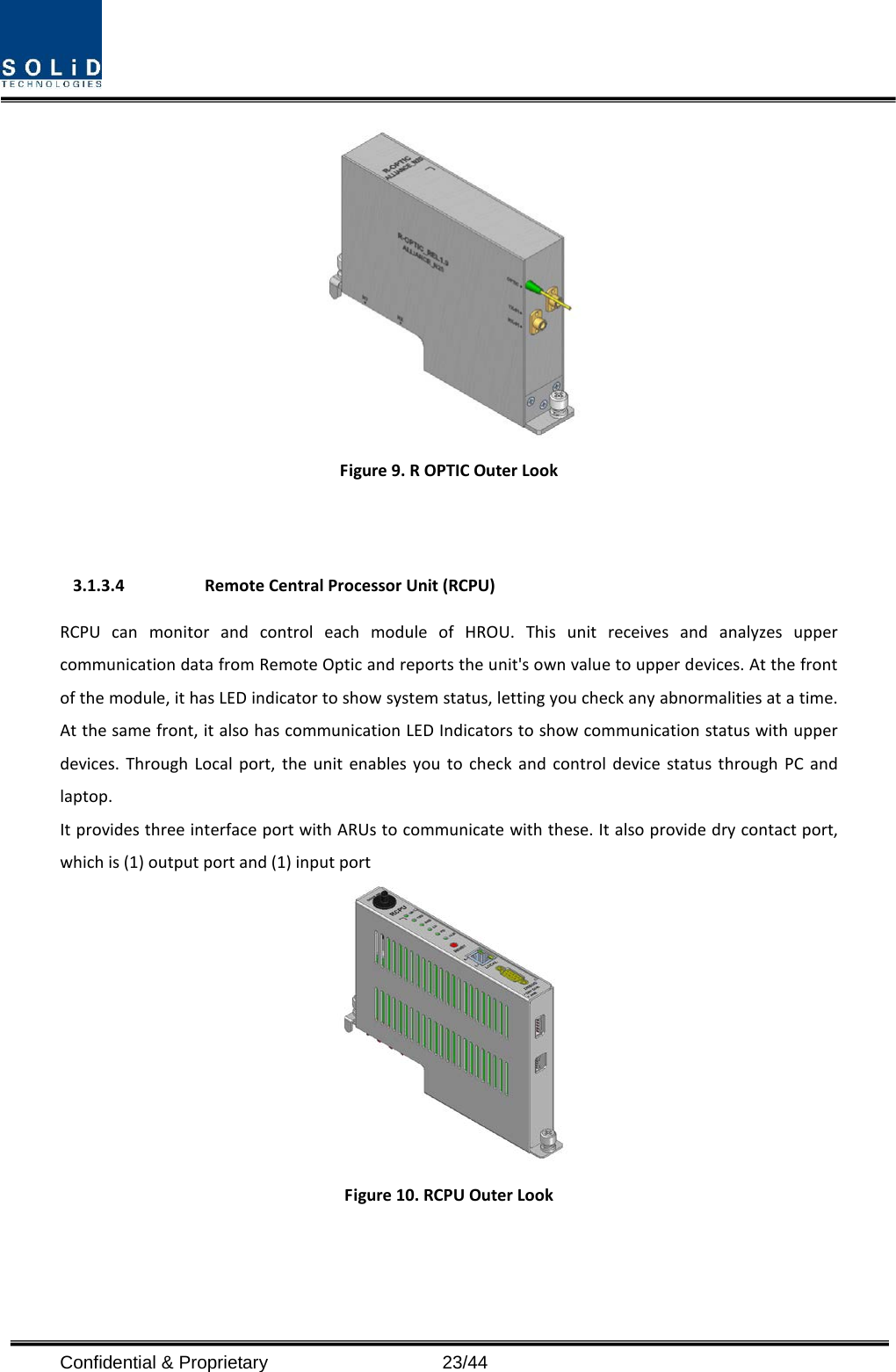   Figure 9. R OPTIC Outer Look   3.1.3.4 Remote Central Processor Unit (RCPU) RCPU can monitor and control each module of HROU. This unit receives and analyzes upper communication data from Remote Optic and reports the unit&apos;s own value to upper devices. At the front of the module, it has LED indicator to show system status, letting you check any abnormalities at a time. At the same front, it also has communication LED Indicators to show communication status with upper devices. Through Local port, the unit enables you to check and control device status through PC and laptop.   It provides three interface port with ARUs to communicate with these. It also provide dry contact port, which is (1) output port and (1) input port  Figure 10. RCPU Outer Look  Confidential &amp; Proprietary                   23/44 