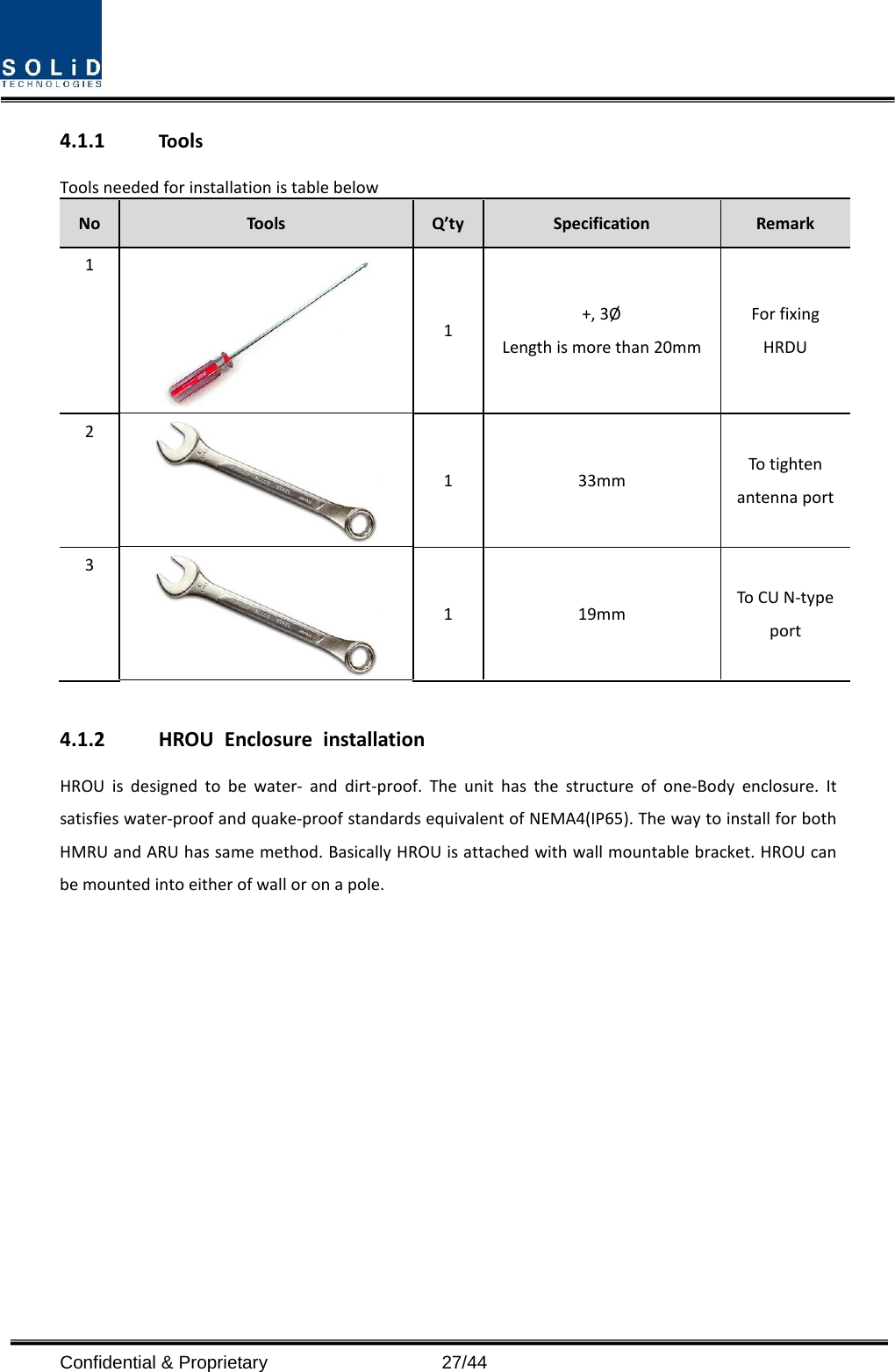  4.1.1 Tools Tools needed for installation is table below No Tools Q’ty Specification Remark 1  1  +, 3Ø Length is more than 20mm For fixing HRDU 2  1  33mm To tighten antenna port 3  1  19mm To CU N-type port  4.1.2 HROU Enclosure installation HROU is designed to be water-  and dirt-proof. The unit has the structure of one-Body enclosure. It satisfies water-proof and quake-proof standards equivalent of NEMA4(IP65). The way to install for both HMRU and ARU has same method. Basically HROU is attached with wall mountable bracket. HROU can be mounted into either of wall or on a pole.    Confidential &amp; Proprietary                   27/44 