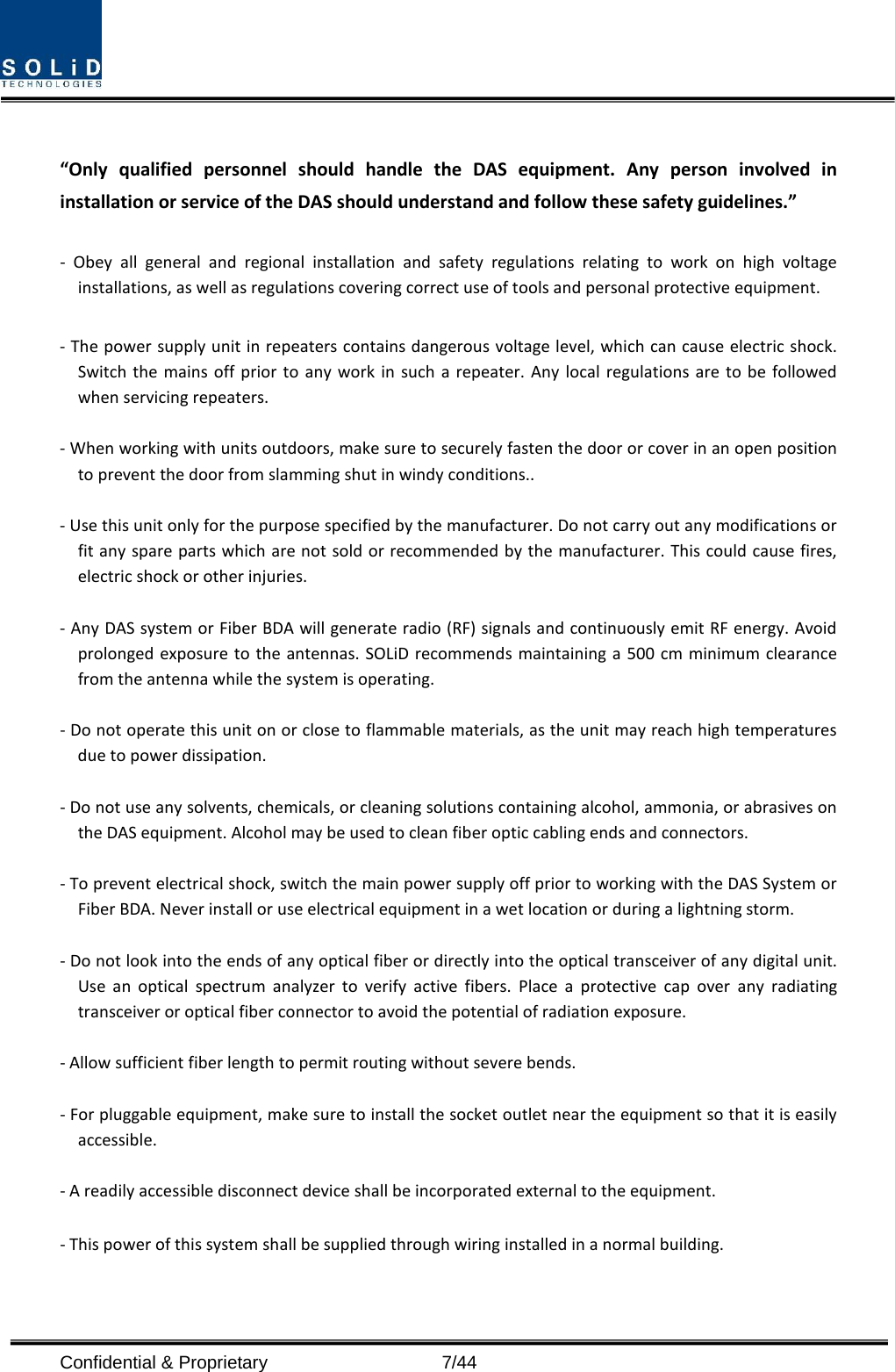   “Only qualified personnel should handle the DAS equipment. Any person involved in installation or service of the DAS should understand and follow these safety guidelines.”      -  Obey all general and regional installation and safety regulations relating to work on high voltage installations, as well as regulations covering correct use of tools and personal protective equipment.  - The power supply unit in repeaters contains dangerous voltage level, which can cause electric shock. Switch the mains off prior to any work in such a repeater. Any local regulations are to be followed when servicing repeaters.  - When working with units outdoors, make sure to securely fasten the door or cover in an open position to prevent the door from slamming shut in windy conditions..  - Use this unit only for the purpose specified by the manufacturer. Do not carry out any modifications or fit any spare parts which are not sold or recommended by the manufacturer. This could cause fires, electric shock or other injuries.    - Any DAS system or Fiber BDA will generate radio (RF) signals and continuously emit RF energy. Avoid prolonged exposure to the antennas. SOLiD recommends maintaining a 500 cm minimum clearance from the antenna while the system is operating.  - Do not operate this unit on or close to flammable materials, as the unit may reach high temperatures due to power dissipation.  - Do not use any solvents, chemicals, or cleaning solutions containing alcohol, ammonia, or abrasives on the DAS equipment. Alcohol may be used to clean fiber optic cabling ends and connectors.  - To prevent electrical shock, switch the main power supply off prior to working with the DAS System or Fiber BDA. Never install or use electrical equipment in a wet location or during a lightning storm.  - Do not look into the ends of any optical fiber or directly into the optical transceiver of any digital unit. Use an optical spectrum analyzer to verify active fibers. Place a protective cap over any radiating transceiver or optical fiber connector to avoid the potential of radiation exposure.  - Allow sufficient fiber length to permit routing without severe bends.  - For pluggable equipment, make sure to install the socket outlet near the equipment so that it is easily accessible.  - A readily accessible disconnect device shall be incorporated external to the equipment.    - This power of this system shall be supplied through wiring installed in a normal building.  Confidential &amp; Proprietary                    7/44 