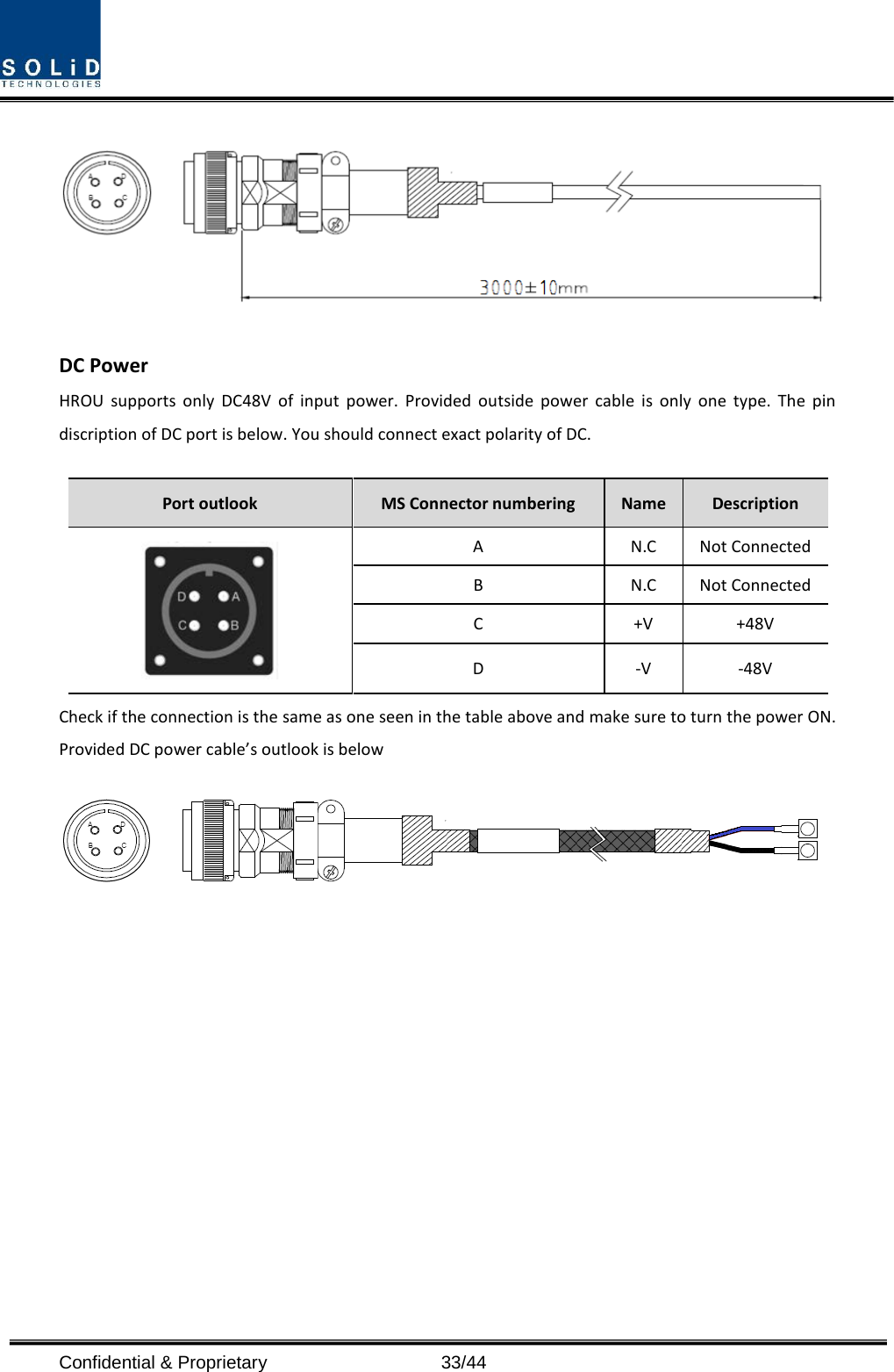  Confidential &amp; Proprietary                   33/44  DC Power HROU supports only DC48V of input power. Provided outside power cable is only one type. The pin discription of DC port is below. You should connect exact polarity of DC.  Port outlook MS Connector numbering  Name  Description  A  N.C Not Connected B  N.C Not Connected C  +V +48V D  -V  -48V Check if the connection is the same as one seen in the table above and make sure to turn the power ON. Provided DC power cable’s outlook is below    