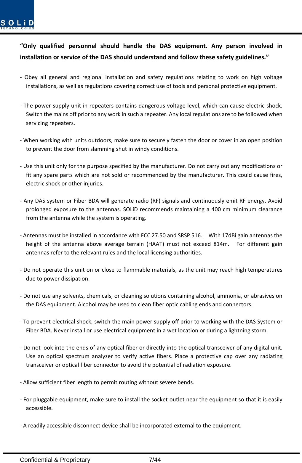 Confidential &amp; Proprietary                    7/44 “Only qualified personnel should handle the DAS equipment. Any person involved in installation or service of the DAS should understand and follow these safety guidelines.”      -  Obey all general and regional installation and safety regulations relating to work on high voltage installations, as well as regulations covering correct use of tools and personal protective equipment.  - The power supply unit in repeaters contains dangerous voltage level, which can cause electric shock. Switch the mains off prior to any work in such a repeater. Any local regulations are to be followed when servicing repeaters.  - When working with units outdoors, make sure to securely fasten the door or cover in an open position to prevent the door from slamming shut in windy conditions.  - Use this unit only for the purpose specified by the manufacturer. Do not carry out any modifications or fit any spare parts which are not sold or recommended by the manufacturer. This could cause fires, electric shock or other injuries.    - Any DAS system or Fiber BDA will generate radio (RF) signals and continuously emit RF energy. Avoid prolonged exposure to the antennas. SOLiD recommends maintaining a 400 cm minimum clearance from the antenna while the system is operating.  - Antennas must be installed in accordance with FCC 27.50 and SRSP 516.    With 17dBi gain antennas the height of the antenna above average terrain (HAAT) must not exceed 814m.  For different gain antennas refer to the relevant rules and the local licensing authorities.  - Do not operate this unit on or close to flammable materials, as the unit may reach high temperatures due to power dissipation.  - Do not use any solvents, chemicals, or cleaning solutions containing alcohol, ammonia, or abrasives on the DAS equipment. Alcohol may be used to clean fiber optic cabling ends and connectors.  - To prevent electrical shock, switch the main power supply off prior to working with the DAS System or Fiber BDA. Never install or use electrical equipment in a wet location or during a lightning storm.  - Do not look into the ends of any optical fiber or directly into the optical transceiver of any digital unit. Use an optical spectrum analyzer to verify active fibers. Place a protective cap over any radiating transceiver or optical fiber connector to avoid the potential of radiation exposure.  - Allow sufficient fiber length to permit routing without severe bends.  - For pluggable equipment, make sure to install the socket outlet near the equipment so that it is easily accessible.  - A readily accessible disconnect device shall be incorporated external to the equipment.    